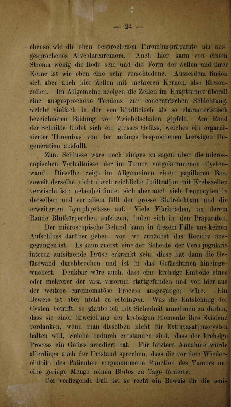 ebenso wie die oben besprochenen Thrombuspräparate als aus¬ gesprochenes Alveolarcarcinom. Auch hier kann von einem Stroma wenig die Rede sein und die Form der Zellen und ihrer Kerne ist wie oben eine sehr verschiedene. Ausserdem finden sich aber auch hier Zellen mit mehreren Kernen, also Riesen¬ zellen. Im Allgemeine nzeigen die Zellen im Haupttumor überall eine ausgesprochene Tendenz zur concentrischen Schichtung, welche vielfach in der von Rindfleisch als so characteristisch bezeichneten Bildung von Zwiebelschalen gipfelt. Am Rand der Schnitte findet sich ein grosses Gefäss, welches ein organi¬ sierter Thrombus von der anfangs besprochenen krebsigen De¬ generation ausfüllt. Zum Schlüsse wäre noch einiges zu sagen über die micros- copischen Verhältnisse der im Tumor vorgekommenen Cvsten- wand. Dieselbe zeigt im Allgemeinen einen papillären Bau, soweit derselbe nicht durch reichliche Infiltration mit Krebszellen verwischt ist; nebenbei finden sich aber auch viele Leucocvten in derselben und vor allem fällt der grosse Blutreichtum und die erweiterten Lymphgefässe auf. Viele Fibrinfäden, an derem Rande Blutkörperchen aufsitzen, finden sich in den Präparaten. Der microscopische Befund kann in diesem Fälle uns keinen Aufschluss darüber geben, von wo zunächst das Recidiv aus- ' gegangen ist. Es kann zuerst eine der Scheide der Vena jugularis interna aufsitzende Drüse erkrankt sein, diese hat dann die Ge- fässwand durchbrochen und ist in das Gefässlumen hineinge¬ wuchert. Denkbar wäre auch, dass eine krebsige Embolie eines oder mehrerer der vasa vasorum stattgefunden und von hier aus der weitere carcinomatöse Process ausgegangen wäre. Ein Beweis ist aber nicht zu erbringen. Was die Entstehung der Cysten betrifft, so glaube ich mit Sicherheit annehmen zu dürfen, dass sie einer Erweichung der krebsigen Elemente ihre Existenz verdanken, wenn man dieselben nicht für Extravasationscysten halten will, welche dadurch entstanden sind, dass der krebsige Process ein Gefäss arrodiert hat. Für letztere Annahme würde allerdings auch der Umstand sprechen, dass die vor dem Wieder¬ eintritt des Patienten vorgenommene Punction des Tumors nur eine geringe Menge reinen Blutes zu Tage förderte. Der vorliegende Fall ist so recht Bin Beweis für die emi-