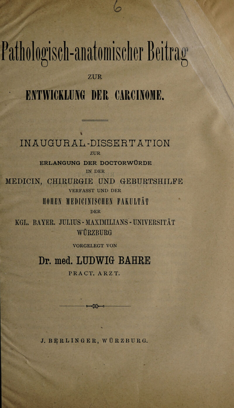 ZUR ENTWICKLUNG DER CARCINÖME. INAUGURAL -DISSERTATION ZUR ERLANGUNG DER DOCTORWÜRDE IN DER MEDICIN, CHIRURGIE UND GEBURTSHILFE VERFASST UND DER HÖHEN MEDICINISCHEN FAKULTÄT DER KGL. BAYER. JULIUS - MAXIMILIANS - UNIVERSITÄT WÜRZBURG VORGELEGT VON Dr. med. LUDWIG BAHRE PR ACT. ARZT. O—eJ5j>-o