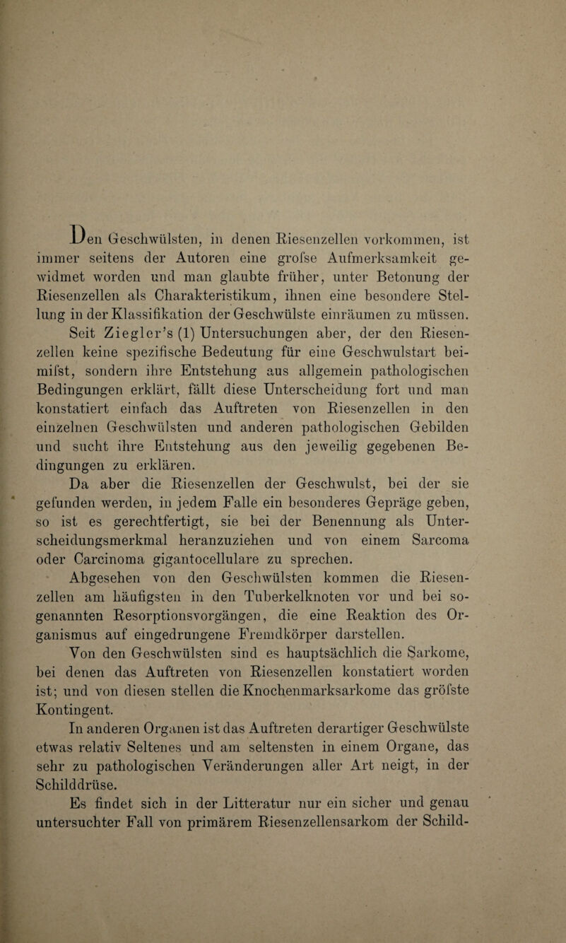 l)eii Geschwülsten, in denen Riesenzellen Vorkommen, ist immer seitens der Autoren eine grofse Aufmerksamkeit ge¬ widmet worden und man glaubte früher, unter Betonung der Riesenzellen als Charakteristikum, ihnen eine besondere Stel¬ lung in der Klassifikation der Geschwülste einräumen zu müssen. Seit Ziegler’s (1) Untersuchungen aber, der den Riesen¬ zellen keine spezifische Bedeutung für eine Geschwulstart bei- mifst, sondern ihre Entstehung aus allgemein pathologischen Bedingungen erklärt, fällt diese Unterscheidung fort und man konstatiert einfach das Auftreten von Riesenzellen in den einzelnen Geschwülsten und anderen pathologischen Gebilden und sucht ihre Entstehung aus den jeweilig gegebenen Be¬ dingungen zu erklären. Da aber die Riesenzellen der Geschwulst, bei der sie gefunden werden, in jedem Falle ein besonderes Gepräge geben, so ist es gerechtfertigt, sie bei der Benennung als Unter¬ scheidungsmerkmal heranzuziehen und von einem Sarcoma oder Carcinoma gigantocellulare zu sprechen. Abgesehen von den Geschwülsten kommen die Riesen¬ zellen am häufigsten in den Tuberkelknoten vor und bei so¬ genannten Resorptionsvorgängen, die eine Reaktion des Or¬ ganismus auf eingedrungene Fremdkörper darstellen. Von den Geschwülsten sind es hauptsächlich die Sarkome, bei denen das Auftreten von Riesenzellen konstatiert worden ist; und von diesen stellen die Knochenmarksarkome das gröfste Kontingent. In anderen Organen ist das Auftreten derartiger Geschwülste etwas relativ Seltenes und am seltensten in einem Organe, das sehr zu pathologischen Veränderungen aller Art neigt, in der Schilddrüse. Es findet sich in der Litteratur nur ein sicher und genau untersuchter Fall von primärem Riesenzellensarkom der Schild-