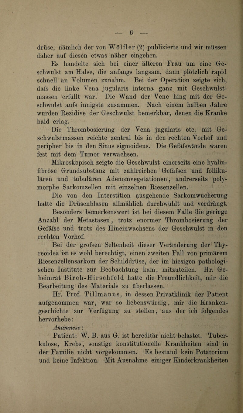 drüse, nämlich der von Wölfler (2) publizierte und wir müssen daher auf diesen etwas näher eingehen. Es handelte sich hei einer älteren Frau um eine Ge¬ schwulst am Halse, die anfangs langsam, dann plötzlich rapid schnell an Volumen zunahm. Bei der Operation zeigte sich, dafs die linke Vena jugularis interna ganz mit Geschwulst¬ massen erfüllt war. Die Wand der Vene hing mit der Ge¬ schwulst aufs innigste zusammen. Nach einem halben Jahre wurden Rezidive der Geschwulst bemerkbar, denen die Kranke bald erlag. Die Thrombosierung der Vena jugularis etc. mit Ge¬ schwulstmassen reichte zentral bis in den rechten Vorhof und peripher bis in den Sinus sigmoideus. Die Gefäfswände waren fest mit dem Tumor verwachsen. Mikroskopisch zeigte die Geschwulst einerseits eine hyalin¬ fibröse Grundsubstanz mit zahlreichen Gefäfsen und folliku¬ lären und tubulären Adenomvegetationen, andrerseits poly¬ morphe Sarkomzellen mit einzelnen Riesenzellen. Die von den Interstitien ausgehende Sarkomwucherung hatte die Drüsenblasen allmählich durchwühlt und verdrängt. Besonders bemerkenswert ist bei diesem Falle die geringe Anzahl der Metastasen, trotz enormer Thrombosierung der Gefäfse und trotz des Hineinwachsens der Geschwulst in den rechten Vorhof. Bei der grofsen Seltenheit dieser Veränderung der Thy¬ reoidea ist es wohl berechtigt, 'einen zweiten Fall von primärem Riesenzellensarkom der Schilddrüse, der im hiesigen pathologi¬ schen Institute zur Beobachtung kam, mitzuteilen. Hr. Ge¬ heimrat Birch-Hirschfeld hatte die Freundlichkeit, mir die Bearbeitung des Materials zu überlassen. Hr. Prof. Tillmanns, in dessen Privatklinik der Patient aufgenommen war, war so liebenswürdig, mir die Kranken¬ geschichte zur Verfügung zu stellen, aus der ich folgendes hervorhebe: Anamnese: Patient: W. B. aus G. ist hereditär nicht belastet. Tuber¬ kulose, Krebs, sonstige konstitutionelle Krankheiten sind in der Familie nicht vorgekommen. Es bestand kein Potatorium und keine Infektion. Mit Ausnahme einiger Kinderkrankheiten