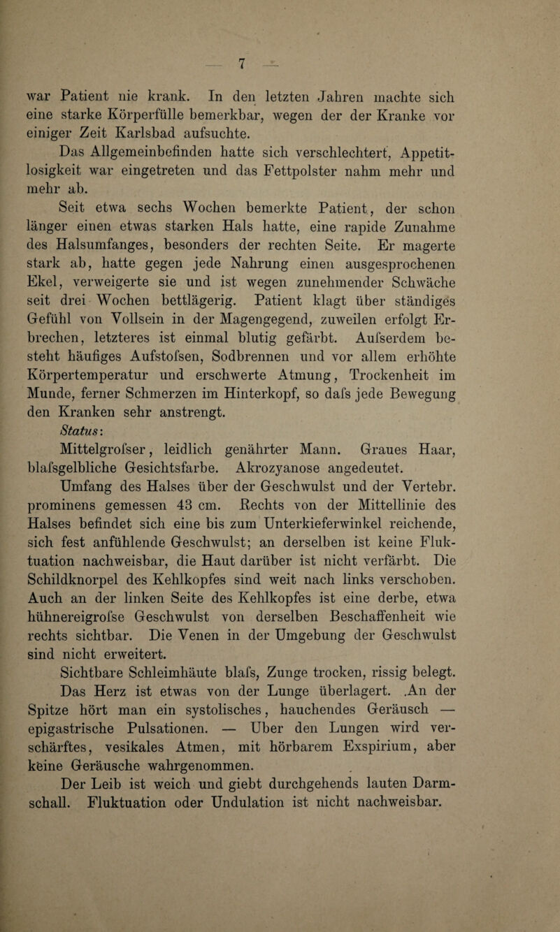 war Patient nie krank. In den letzten Jahren machte sich eine starke Körperfülle bemerkbar, wegen der der Kranke vor einiger Zeit Karlsbad aufsuchte. Das Allgemeinbefinden hatte sich verschlechtert, Appetit¬ losigkeit war eingetreten und das Fettpolster nahm mehr und mehr ab. Seit etwa sechs Wochen bemerkte Patient , der schon länger einen etwas starken Hals hatte, eine rapide Zunahme des Halsumfanges, besonders der rechten Seite. Er magerte stark ab, hatte gegen jede Nahrung einen ausgesprochenen Ekel, verweigerte sie und ist wegen zunehmender Schwäche seit drei Wochen bettlägerig. Patient klagt über ständiges Gefühl von Vollsein in der Magengegend, zuweilen erfolgt Er¬ brechen, letzteres ist einmal blutig gefärbt. Aufserdem be¬ steht häufiges Aufstofsen, Sodbrennen und vor allem erhöhte Körpertemperatur und erschwerte Atmung, Trockenheit im Munde, ferner Schmerzen im Hinterkopf, so dafs jede Bewegung den Kranken sehr anstrengt. Status: Mittelgrofser, leidlich genährter Mann. Graues Haar, blafsgelbliche Gesichtsfarbe. Akrozyanose angedeutet. Umfang des Halses über der Geschwulst und der Vertebr. prominens gemessen 43 cm. Hechts von der Mittellinie des Halses befindet sich eine bis zum Unterkieferwinkel reichende, sich fest anfühlende Geschwulst; an derselben ist keine Fluk¬ tuation nachweisbar, die Haut darüber ist nicht verfärbt. Die Schildknorpel des Kehlkopfes sind weit nach links verschoben. Auch an der linken Seite des Kehlkopfes ist eine derbe, etwa hühnereigrofse Geschwulst von derselben Beschaffenheit wie rechts sichtbar. Die Venen in der Umgebung der Geschwulst sind nicht erweitert. Sichtbare Schleimhäute blafs, Zunge trocken, rissig belegt. Das Herz ist etwas von der Lunge überlagert. .An der Spitze hört man ein systolisches, hauchendes Geräusch — epigastrische Pulsationen. — Uber den Lungen wird ver¬ schärftes, vesikales Atmen, mit hörbarem Exspirium, aber keine Geräusche wahrgenommen. Der Leib ist weich und giebt durchgehends lauten Darm¬ schall. Fluktuation oder Undulation ist nicht nachweisbar.