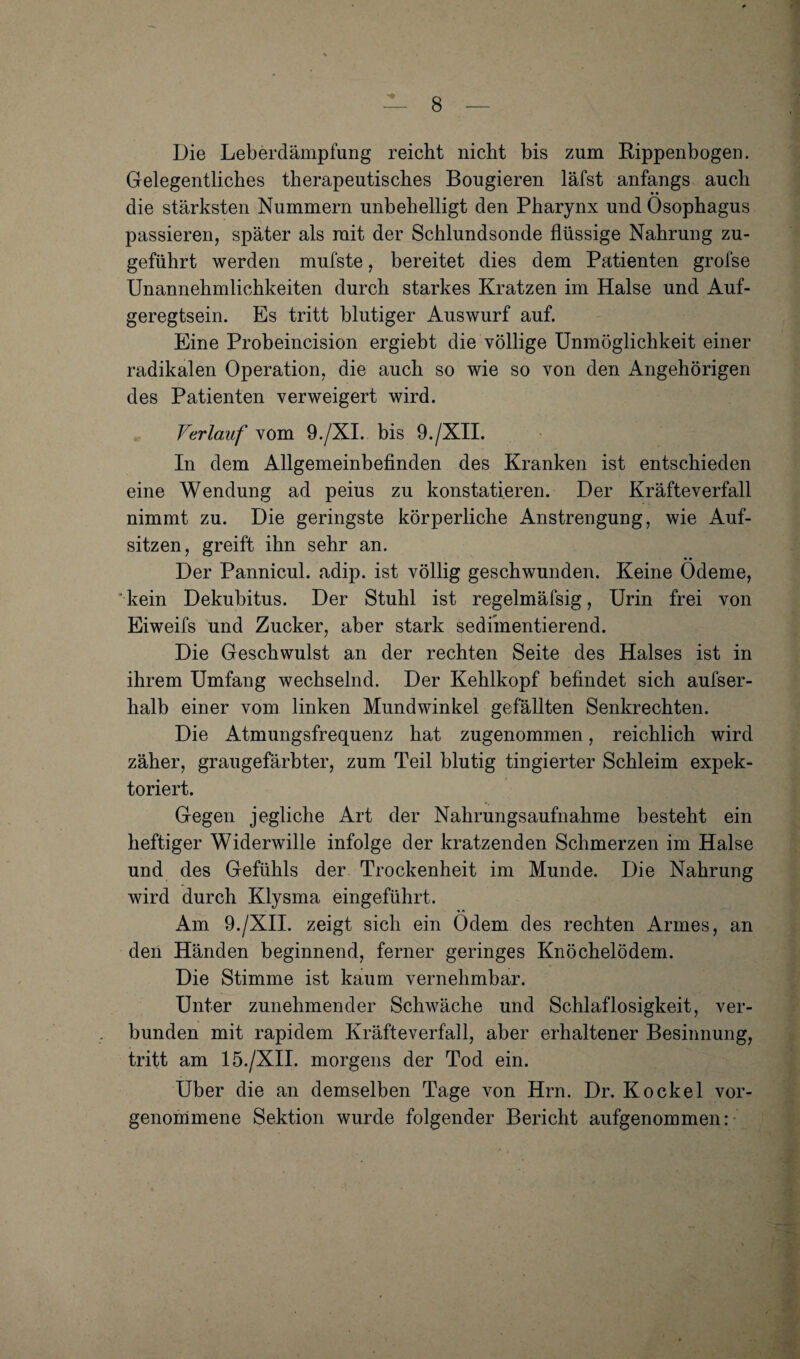 Die Leberdämpfung reicht nicht bis zum Rippenbogen. Gelegentliches therapeutisches Bongieren läfst anfangs auch die stärksten Nummern unbehelligt den Pharynx und Ösophagus passieren, später als mit der Schlundsonde flüssige Nahrung zu¬ geführt werden mufste, bereitet dies dem Patienten grofse Unannehmlichkeiten durch starkes Kratzen im Halse und Auf¬ geregtsein. Es tritt blutiger Auswurf auf. Eine Probeincision ergiebt die völlige Unmöglichkeit einer radikalen Operation, die auch so wie so von den Angehörigen des Patienten verweigert wird. Verlauf vom 9./XL bis 9./XII. In dem Allgemeinbefinden des Kranken ist entschieden eine Wendung ad peius zu konstatieren. Der Kräfteverfall nimmt zu. Die geringste körperliche Anstrengung, wie Auf¬ sitzen, greift ihn sehr an. Der Pannicul. adip. ist völlig geschwunden. Keine Ödeme, kein Dekubitus. Der Stuhl ist regelmäfsig, Urin frei von Eiweifs und Zucker, aber stark sediinentierend. Die Geschwulst an der rechten Seite des Halses ist in ihrem Umfang wechselnd. Der Kehlkopf befindet sich aufser- halb einer vom linken Mundwinkel gefällten Senkrechten. Die Atmungsfrequenz hat zugenommen, reichlich wird zäher, graugefärbter, zum Teil blutig tingierter Schleim expek- toriert. Gegen jegliche Art der Nahrungsaufnahme besteht ein heftiger Widerwille infolge der kratzenden Schmerzen im Halse und des Gefühls der Trockenheit im Munde. Die Nahrung wird durch Klysma eingeführt. Am 9./XII. zeigt sich ein Ödem des rechten Armes, an den Händen beginnend, ferner geringes Knöchelödem. Die Stimme ist kaum vernehmbar. Unter zunehmender Schwäche und Schlaflosigkeit, ver¬ bunden mit rapidem Kräfteverfall, aber erhaltener Besinnung, tritt am 15./XII. morgens der Tod ein. Uber die an demselben Tage von Hrn. Dr. Ko ekel vor¬ genommene Sektion wurde folgender Bericht aufgenommen:-