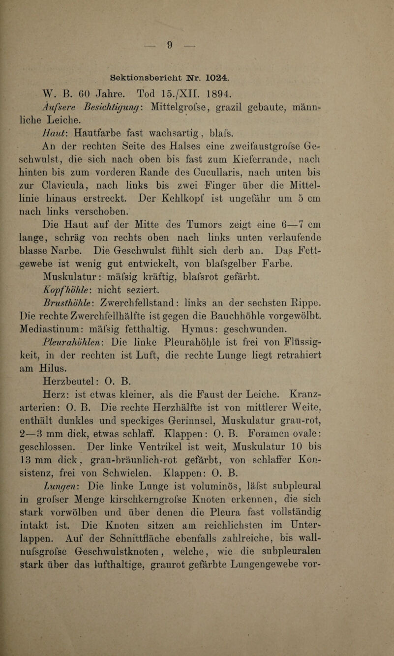 Sektionsbericht Nr, 1024. W. ß. 60 Jahre. Tod 15./XII. 1894. Äufsere Besichtigung'. Mittelgrofse, grazil gebaute, männ¬ liche Leiche. Haut: Hautfarbe fast wachsartig, blafs. An der rechten Seite des Halses eine zweifaustgrofse Ge¬ schwulst, die sich nach oben bis fast zum Kieferrande, nach hinten bis zum vorderen Rande des Cucullaris, nach unten bis zur Clavicula, nach links bis zwei Finger über die Mittel¬ linie hinaus erstreckt. Der Kehlkopf ist ungefähr um 5 cm nach links verschoben. Die Haut auf der Mitte des Tumors zeigt eine 6—7 cm lange, schräg von rechts oben nach links unten verlaufende blasse Narbe. Die Geschwulst fühlt sich derb an. Das Fett¬ gewebe ist wenig gut entwickelt, von blafsgelber Farbe. Muskulatur: mäfsig kräftig, blafsrot gefärbt. Kopf höhle: nicht seziert. Brusthöhle: Zwerchfellstand: links an der sechsten Rippe. Die rechte Zwerchfellhälfte ist gegen die Bauchhöhle vorgewölbt. Mediastinum: mäfsig fetthaltig. Hymus: geschwunden. Bleurahöhlen: Die linke Pleurahöhle ist frei von Flüssig¬ keit, in der rechten ist Luft, die rechte Lunge liegt retrahiert am Hilus. Herzbeutel: 0. B. Herz: ist etwas kleiner, als die Faust der Leiche. Kranz¬ arterien: 0. B. Die rechte Herzhälfte ist von mittlerer Weite, enthält dunkles und speckiges Gerinnsel, Muskulatur grau-rot, 2—3 mm dick, etwas schlaff. Klappen: 0. B. Foramen ovale: geschlossen. Der linke Ventrikel ist weit, Muskulatur 10 bis 13 mm dick, grau-bräunlich-rot gefärbt, von schlaffer Kon¬ sistenz, frei von Schwielen. Klappen: 0. B. Lungen: Die linke Lunge ist voluminös, läfst subpleural in grofser Menge kirschkerngrofse Knoten erkennen, die sich stark vorwölben und über denen die Pleura fast vollständig intakt ist. Die Knoten sitzen am reichlichsten im Unter¬ lappen. Auf der Schnittfläche ebenfalls zahlreiche, bis wall- nufsgrofse Geschwulstknoten, welche, wie die subpleuralen stark über das lufthaltige, graurot gefärbte Lungengewebe vor-