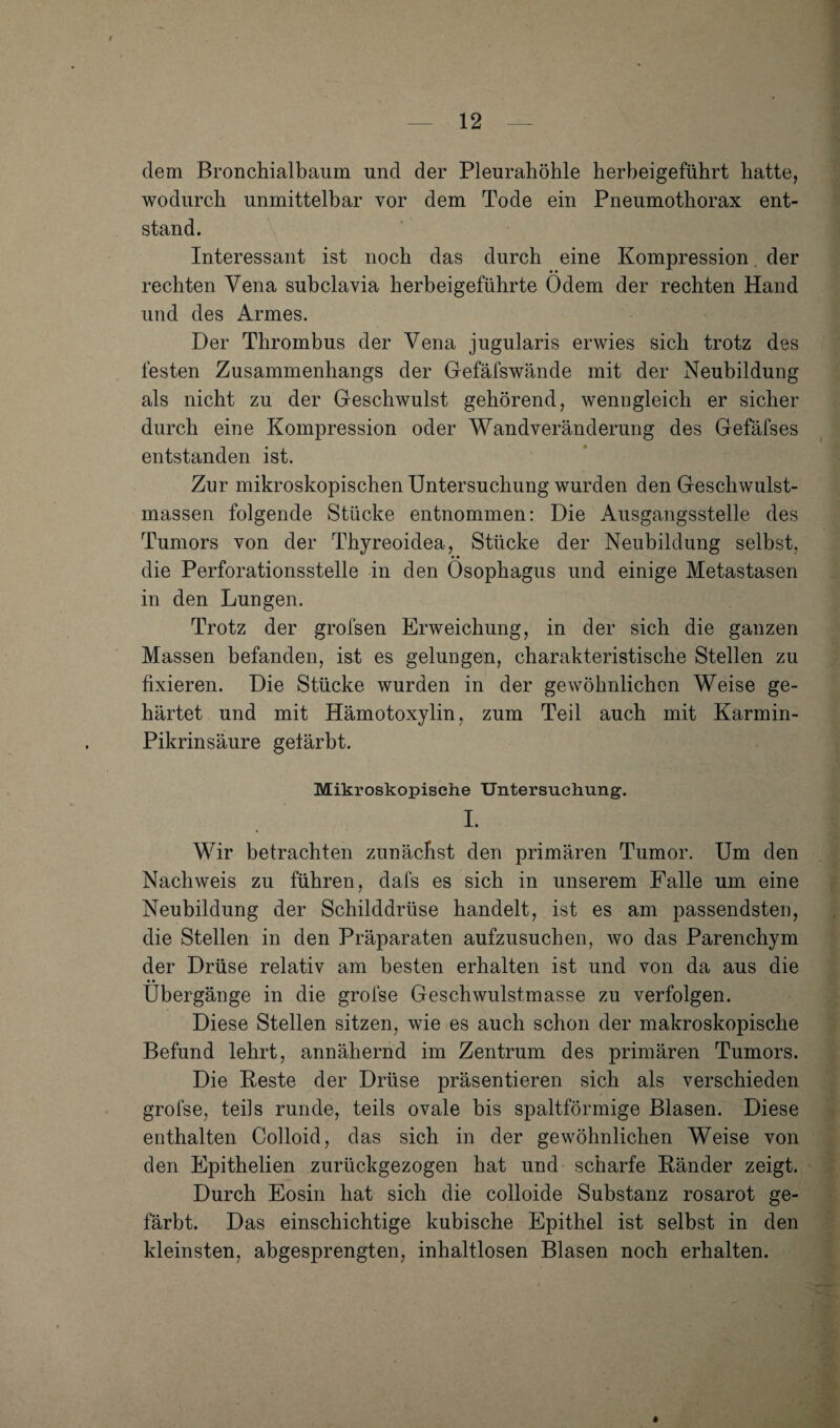 dem Bronchialbaum und der Pleurahöhle herheigeführt hatte, wodurch unmittelbar vor dem Tode ein Pneumothorax ent¬ stand. Interessant ist noch das durch eine Kompression, der rechten Vena subclavia herbeigeführte Ödem der rechten Hand und des Armes. Der Thrombus der Vena jugularis erwies sich trotz des festen Zusammenhangs der Gefäfswände mit der Neubildung als nicht zu der Geschwulst gehörend, wenngleich er sicher durch eine Kompression oder Wandveränderung des Gefäfses entstanden ist. Zur mikroskopischen Untersuchung wurden den Geschwulst¬ massen folgende Stücke entnommen: Die Ausgangsstelle des Tumors von der Thyreoidea, Stücke der Neubildung selbst, die Perforationsstelle in den Ösophagus und einige Metastasen in den Lungen. Trotz der grofsen Erweichung, in der sich die ganzen Massen befanden, ist es gelungen, charakteristische Stellen zu fixieren. Die Stücke wurden in der gewöhnlichen Weise ge¬ härtet und mit Hämotoxylin, zum Teil auch mit Karmin- Pikrinsäure gefärbt. Mikroskopische Untersuchung. I. Wir betrachten zunächst den primären Tumor. Um den Nachweis zu führen, dafs es sich in unserem Falle um eine Neubildung der Schilddrüse handelt, ist es am passendsten, die Stellen in den Präparaten aufzusuchen, wo das Parenchym der Drüse relativ am besten erhalten ist und von da aus die Übergänge in die grofse Geschwulstmasse zu verfolgen. Diese Stellen sitzen, wie es auch schon der makroskopische Befund lehrt, annähernd im Zentrum des primären Tumors. Die Reste der Drüse präsentieren sich als verschieden grofse, teils runde, teils ovale bis spaltförmige Blasen. Diese enthalten Colloid, das sich in der gewöhnlichen Weise von den Epithelien zurückgezogen hat und scharfe Ränder zeigt. Durch Eosin hat sich die colloide Substanz rosarot ge¬ färbt. Das einschichtige kubische Epithel ist selbst in den kleinsten, abgesprengten, inhaltlosen Blasen noch erhalten.