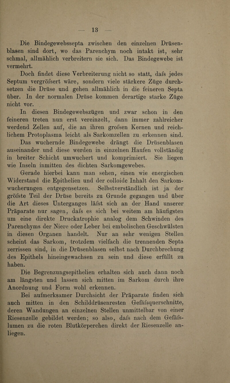 Die Bindegewebssepta zwischen den einzelnen Drüsen¬ blasen sind dort, wo das Parenchym noch intakt ist, sehr schmal, allmählich verbreitern sie sich. Das Bindegewebe ist vermehrt. Doch findet diese Verbreiterung nicht so statt, dafs jedes Septum vergrötsert wäre, sondern viele stärkere Züge durch¬ setzen die Drüse und gehen allmählich in die feineren Septa über. In der normalen Drüse kommen derartige starke Züge nicht vor. In diesen Bindegewebszügen und zwar schon in den feineren treten nun erst vereinzelt, dann immer zahlreicher werdend Zellen auf, die an ihren grofsen Kernen und reich¬ lichem, Protoplasma leicht als Sarkomzellen zu erkennen sind. Das wuchernde Bindegewebe drängt die Drüsenblasen auseinander und diese werden in einzelnen Haufen vollständig in breiter Schicht umwuchert und komprimiert. Sie liegen wie Inseln inmitten des dichten Sarkomgewebes. Gerade hierbei kann man sehen, einen wie energischen Widerstand die Epithelien und der colloide Inhalt den Sarkom¬ wucherungen entgegensetzen. Selbstverständlich ist ja der gröfste Teil der Drüse bereits zu Grunde gegangen und über die Art dieses Unterganges läfst sich an der Hand unserer Präparate nur sagen, dafs es sich bei weitem am häufigsten um eine direkte Druckatrophie analog dem Schwinden des Parenchyms der Niere oder Leber bei embolischen Geschwülsten in diesen Organen handelt. Nur an sehr wenigen Stellen scheint das Sarkom, trotzdem vielfach die trennenden Septa zerrissen sind, in die Drüsenblasen selbst nach Durchbrechung des Epithels hineingewachsen zu sein und diese erfüllt zu haben. Die Begrenzungsepithelien erhalten sich auch dann noch am längsten und lassen sich mitten im Sarkom durch ihre Anorduung und Form wohl erkennen. Bei aufmerksamer Durchsicht der Präparate finden sich auch mitten in den Schilddrüsenresten Gefäfsquerschnitte, deren Wandungen an einzelnen Stellen unmittelbar von einer Riesenzelle gebildet werden; so also, dafs nach dem Gefäfs- lumen zu die roten Blutkörperchen direkt der Riesenzelle an- liegen.