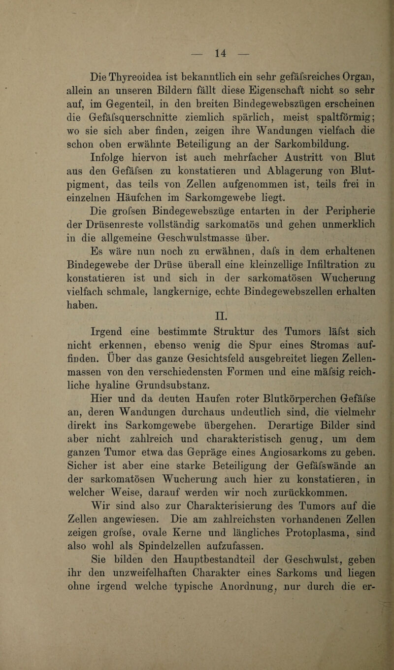 Die Thyreoidea ist bekanntlich ein sehr gefäfsreiches Organ, allein an unseren Bildern fällt diese Eigenschaft nicht so sehr auf, im Gegenteil, in den breiten Bindegewebszügen erscheinen die Gefäfsquerschnitte ziemlich spärlich, meist spaltförmig; wo sie sich aber finden, zeigen ihre Wandungen vielfach die schon oben erwähnte Beteiligung an der Sarkombildung. Infolge hiervon ist auch mehrfacher Austritt von Blut aus den Gefäfsen zu konstatieren und Ablagerung von Blut¬ pigment, das teils von Zellen aufgenommen ist, teils frei in einzelnen Häufchen im Sarkomgewebe liegt. Die grofsen Bindegewebszüge entarten in der Peripherie der Drüsenreste vollständig sarkomatös und gehen unmerklich in die allgemeine Geschwulstmasse über. Es wäre nun noch zu erwähnen, dafs in dem erhaltenen Bindegewebe der Drüse überall eine kleinzellige Infiltration zu konstatieren ist und sich in der sarkomatösen Wucherung vielfach schmale, langkernige, echte Bindegewebszellen erhalten haben. II. Irgend eine bestimmte Struktur des Tumors läfst sich nicht erkennen, ebenso wenig die Spur eines Stromas auf- #• ' finden. Uber das ganze Gesichtsfeld ausgebreitet liegen Zellen¬ massen von den verschiedensten Formen und eine mäfsig reich¬ liche hyaline Grundsubstanz. Hier und da deuten Haufen roter Blutkörperchen Gefäfse an, deren Wandungen durchaus undeutlich sind, die vielmehr direkt ins Sarkomgewebe übergehen. Derartige Bilder sind aber nicht zahlreich und charakteristisch genug, um dem ganzen Tumor etwa das Gepräge eines Angiosarkoms zu geben. Sicher ist aber eine starke Beteiligung der Gefäfswände an der sarkomatösen Wucherung auch hier zu konstatieren, in welcher Weise, darauf werden wir noch zurückkommen. Wir sind also zur Charakterisierung des Tumors auf die Zellen angewiesen. Die am zahlreichsten vorhandenen Zellen zeigen grofse, ovale Kerne und längliches Protoplasma, sind also wohl als Spindelzellen aufzufassen. Sie bilden den Hauptbestandteil der Geschwulst, geben ihr den unzweifelhaften Charakter eines Sarkoms und liegen ohne irgend welche typische Anordnung, nur durch die er-