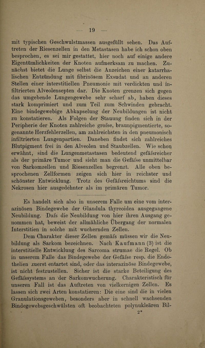 mit typischen Geschwulstmassen ausgefüllt sehen. Das Auf¬ treten der Riesenzellen in den Metastasen habe ich schon oben besprochen, es sei mir gestattet, hier noch auf einige andere Eigentümlichkeiten der Knoten aufmerksam zu machen. Zu¬ nächst bietet die Lunge selbst die Anzeichen einer katarrha¬ lischen Entzündung mit fibrinösem Exsudat und an anderen Stellen einer interstitiellen Pneumonie mit verdickten und in¬ filtrierten Alveolensepten dar. Die Knoten grenzen sich gegen das umgebende Lungengewebe sehr scharf ab, haben dieses stark komprimiert und zum Teil zum Schwinden gebracht. Eine bindegewebige Abkapselung der Neubildungen ist nicht zu konstatieren. Als Folgen der Stauung finden sich in der Peripherie der Knoten zahlreiche grofse, braunpigmentierte, so¬ genannte Herzfehlerzellen, am zahlreichsten in den pneumonisch infiltrierten Lungenpartien. Daneben findet sich zahlreiches Blutpigment frei in den Alveolen und Staubzellen. Wie schon erwähnt, sind die Lungenmetastasen bedeutend gefäfsreicher als der primäre Tumor und sieht man die Gefäfse unmittelbar von Sarkomzellen und Riesenzellen begrenzt. Alle oben be¬ sprochenen Zellformen zeigen sich hier in reichster und schönster Entwicklung. Trotz des Gefäfsreichtums sind die Nekrosen hier ausgedehnter als im primären Tumor. Es handelt sich also in unserem Palle um eine vom inter¬ azinösen Bindegewebe der Glandula thyreoidea ausgegangene Neubildung. Dafs die Neubildung von hier ihren Ausgang ge¬ nommen hat, beweist der allmähliche Übergang der normalen Interstitien in solche mit wuchernden Zellen. Dem Charakter dieser Zellen gemäfs müssen wir die Neu¬ bildung als Sarkom bezeichnen. Nach Kaufmann (3) ist die interstitielle Entwicklung des Sarcoma strumae die Regel. Ob in unserem Falle das Bindegewebe der Gefäfse resp. die Endo- thelien zuerst entartet sind, oder das interazinöse Bindegewebe, ist nicht festzustellen. Sicher ist die starke Beteiligung des Gefäfssystems an der Sarkomwucheruug. Charakteristisch für unseren Fall ist das Auftreten von vielkernigen Zellen. Es lassen sich zwei Arten konstatieren: Die eine sind die in vielen Granulationsgeweben, besonders aber in schnell wachsenden Bindegewebsgeschwülsten oft beobachteten polynukleären Bil- . 2*