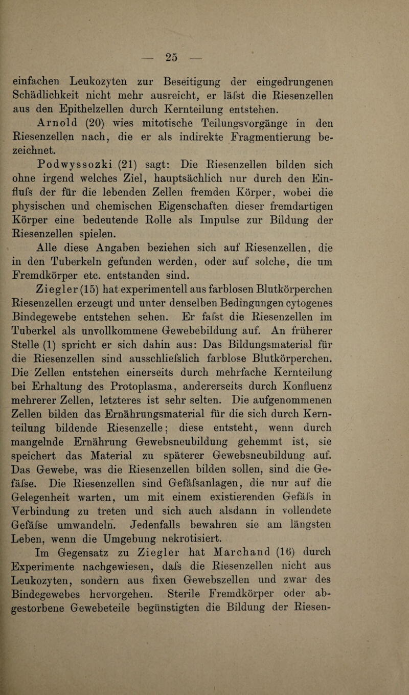 einfachen Leukozyten zur Beseitigung der eingedrungenen Schädlichkeit nicht mehr ausreicht, er läfst die Riesenzellen aus den Epithelzellen durch Kernteilung entstehen. Arnold (20) wies mitotische Teilungsvorgänge in den Riesenzellen nach, die er als indirekte Fragmentierung be¬ zeichnet. Podwyssozki (21) sagt: Die Riesenzellen bilden sich ohne irgend welches Ziel, hauptsächlich nur durch den Ein- flufs der für die lebenden Zellen fremden Körper, wobei die physischen und chemischen Eigenschaften, dieser fremdartigen Körper eine bedeutende Rolle als Impulse zur Bildung der Riesenzellen spielen. Alle diese Angaben beziehen sich auf Riesenzellen, die in den Tuberkeln gefunden werden, oder auf solche, die um Fremdkörper etc. entstanden sind. Ziegler (15) hat experimentell aus farblosen Blutkörperchen Riesenzellen erzeugt und unter denselben Bedingungen cytogenes Bindegewebe entstehen sehen. Er fafst die Riesenzellen im Tuberkel als unvollkommene Gewebebildung auf. An früherer Stelle (1) spricht er sich dahin aus: Das Bildungsmaterial für die Riesenzellen sind ausschliefslich farblose Blutkörperchen. Die Zellen entstehen einerseits durch mehrfache Kernteilung bei Erhaltung des Protoplasma, andererseits durch Konfluenz mehrerer Zellen, letzteres ist sehr selten. Die aufgenommenen Zellen bilden das Ernährungsmaterial für die sich durch Kern¬ teilung bildende Riesenzelle; diese entsteht, wenn durch mangelnde Ernährung Gewebsneubildung gehemmt ist, sie speichert das Material zu späterer Gewebsneubildung auf. Das Gewebe, was die Riesenzellen bilden sollen, sind die Ge- fäfse. Die Riesenzellen sind Gefäfsanlagen, die nur auf die Gelegenheit warten, um mit einem existierenden Gefäls in Verbindung zu treten und sich auch alsdann in vollendete Gefäfse umwandeln. Jedenfalls bewahren sie am längsten Leben, wenn die Umgebung nekrotisiert. Im Gegensatz zu Ziegler hat Marchand (16) durch Experimente nachgewiesen, dafs die Riesenzellen nicht aus Leukozyten, sondern aus fixen Gewebszellen und zwar des Bindegewebes hervorgehen. Sterile Fremdkörper oder ab¬ gestorbene Gewebeteile begünstigten die Bildung der Riesen-