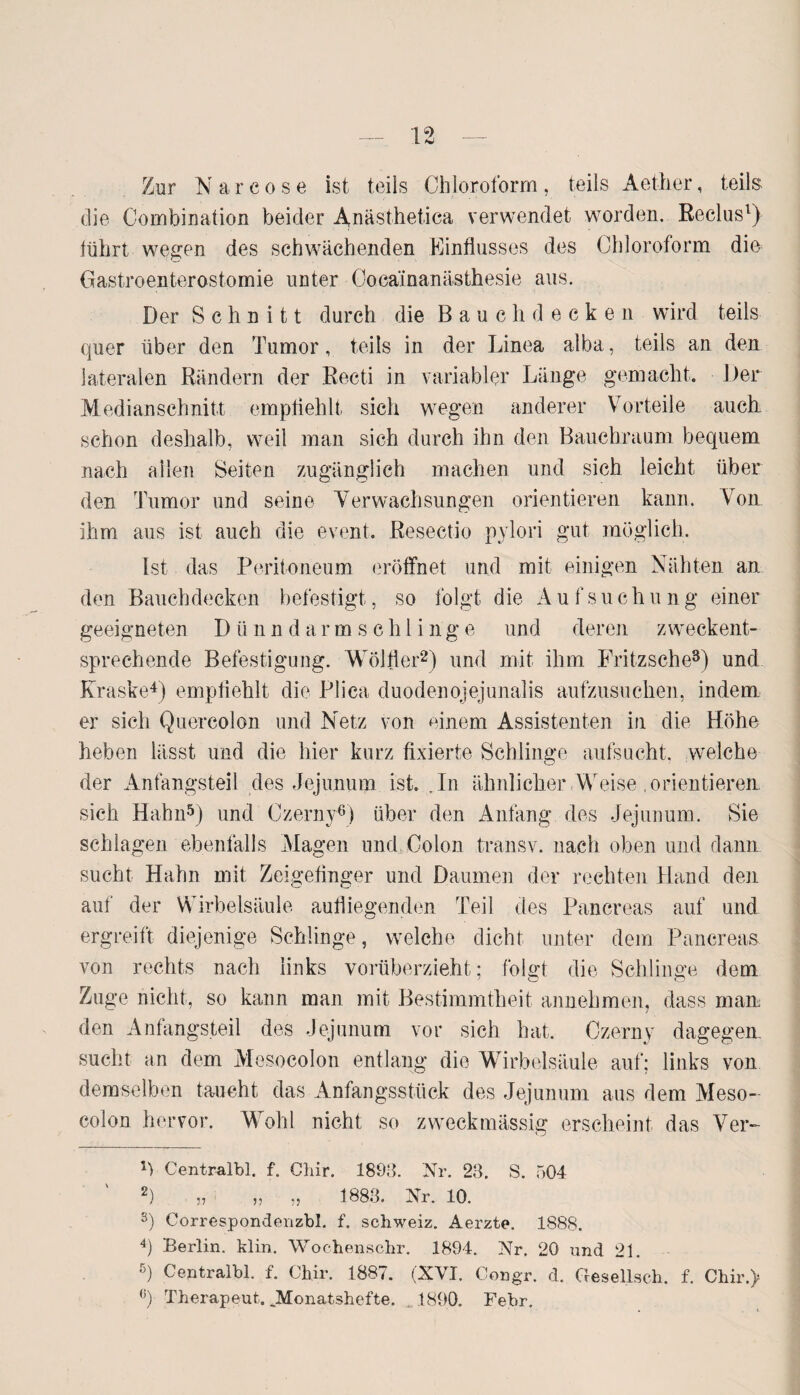 Zur N a r c o s e ist teils Chloroform , teils Aether, teils die Combination beider Anästhetica verwendet worden. Reclus1) führt wegen des schwächenden Einflusses des Chloroform dm Gastroenterostomie unter Cocainanästhesie aus. Der Schnitt durch die Bauch decken wird teils quer über den Tumor, teils in der Linea alba, teils an den lateralen Rändern der Recti in variabler Länge gemacht. Der Medianschnitt empfiehlt sich wegen anderer Vorteile auch schon deshalb, weil man sich durch ihn den Bauchraum bequem nach allen Seiten zugänglich machen und sich leicht über den Tumor und seine Verwachsungen orientieren kann. Von ihm aus ist auch die event. Resectio pylori gut möglich. Ist das Peritoneum eröffnet und mit einigen Nähten an den Bauchdecken befestigt, so folgt die Aufsuchung einer geeigneten D ii n n d a r m s c h 1 i n g e und deren zweckent¬ sprechende Befestigung. Wölfler2) und mit ihm Fritzsche3) und Kraske4) empfiehlt die Plica duodenojejunalis aufzusuchen, indem er sich Quercolon und Netz von einem Assistenten in die Höhe heben lässt und die hier kurz fixierte Schlinge aufsucht, welche der Anfangsteil des Jejunum ist. , In ähnlicher Weise , orientieren sich Hahn5) und Czerny6) über den Anfang des Jejunum. Sie schlagen ebenfalls Magen und Colon transv. nach oben und dann sucht Hahn mit Zeigefinger und Daumen der rechten Hand den auf der Wirbelsäule aufliegenden Teil des Pancreas auf und ergreift diejenige Schlinge, welche dicht unter dem Pancreas von rechts nach links vorüberzieht; folgt die Schlinge dem Zuge nicht, so kann man mit Bestimmtheit annehmen, dass man den Anfangsteil des Jejunum vor sich hat. Czerny dagegen sucht an dem Mesocolon entlang die Wirbelsäule auf; links von demselben taucht das Anfangsstück des Jejunum aus dem Meso¬ colon hervor. Wohl nicht so zweckmässig erscheint das Ver- 1) Centralbl. f. Chir. 1893. Nr. 23. S. 504 2) „ „ „ 1883. Nr. 10. s) Correspondenzbl. f. Schweiz. Aerzte. 1888. 4) Berlin, klin. Wochenschr. 1894. Nr. 20 und 21. ß) Centralbl. f. Cliir. 1887. (XVI. Congr. d. Gesellseh. f. Chir.) (J) Therapeut. „Monatshefte. 1890. Febr.