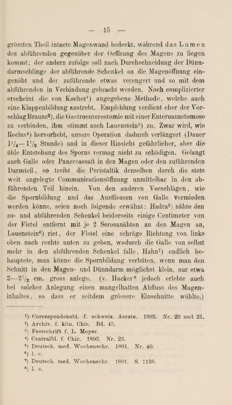 grössten Theil intacte Magenwand bedeckt, wahrend das Lumen des abführenden gegenüber der Oeffnung des Magens zu liegen kommt; der andern zufolge soll nach Dnrchsehneidung der Dünn¬ darmschlinge der abführende Schenkel an die Magenöffnung ein- genäht und der zuführende etwas verengert und so mit dem abführenden in Verbindung gebracht werden. Noch complizierter erscheint die von Kocher1) angegebene Methode, welche auch eine Klappenbildung anstrebt. Empfehlung verdient eher der Vor¬ schlag Brauns2), die Gastroenterostomie mit einer Enteroanastomose zu verbinden, ihm stimmt auch Lauenstein3) zu. Zwar wird, wie Reclus4) hervorhebt, unsere Operation dadurch verlängert (Dauer D/4— E/2 Stunde) und in dieser Hinsicht gefährlicher, aber die üble Entstehung des Sporns vermag nicht zu schädigen. Gelangt auch Galle oder Pancreassaft in den Magen oder den zuführenden Darm teil, so treibt die Peristaltik denselben durch die stets weit angelegte Oommunicationsöffnung unmittelbar in den ab¬ führenden Teil hinein. Von den anderen Vorschlägen, wie die Spornbildung und das Ausliiessen von Galle vermieden werden könne, seien noch folgende erwähnt: Hadra5) nähte den zu- und abführenden Schenkel beiderseits einige Centimeter von der Fistel entfernt mit je 2 Serosanähten an den Magen an, Lauenstein6) riet, der Fistel eine schräge Richtung von links oben nach rechts unten zu geben, wodurch die Galle von selbst mehr in den abführenden Schenkel falle, Hahn7) endlich be¬ hauptete, man könne die Spornbildung verhüten, wenn man den. Schnitt in den Magen- und Dünndarm möglichst klein, nur etwa 2—2l/2 cm. gross anlege. (v. Hacker8 jedoch erlebte auch bei solcher Anlegung einen mangelhaften Abfluss des Magen¬ inhaltes, so dass er seitdem grössere Einschnitte wählte.) !) Oorrespondenzbl. f. Schweiz. Aerzte. 1993. Nr. 20 und 21. 2) Archiv, f. klin. Chir. Bd. 45. 3) Festschrift f. L. Meyer. 4) Centralbl. f. Chir. 1893. Nr. 23. 5) Deutsch, med. Wochenschr. 1891. Nr. 40. 0 1. c. 7) Deutsch, med. Wochenschr. 1891. S. 1138. 0 1. c.