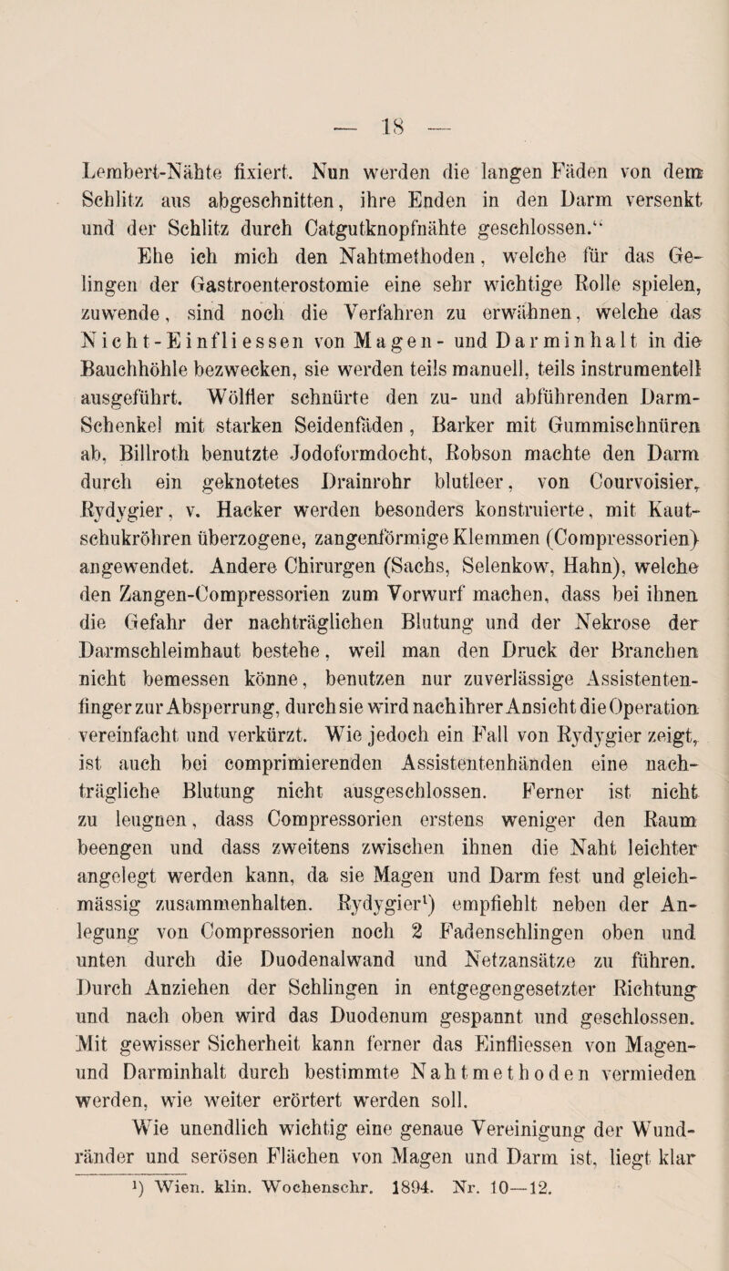 Lembert-Nähte fixiert. Nun werden die langen Fäden von dem Schlitz aus abgeschnitten, ihre Enden in den Darm versenkt und der Schlitz durch Catgutknopfnähte geschlossen.“ Ehe ich mich den Nahtmethoden, welche für das Ge¬ lingen der Gastroenterostomie eine sehr wichtige Rolle spielen, zuwende, sind noch die Verfahren zu erwähnen, welche das Nicht-Einfliessen von Magen- und Darminha 11. in die Bauchhöhle bezwecken, sie werden teils manuell, teils instrumentell ausgeführt. Wölfier schnürte den zu- und abführenden Darm- Schenkel mit starken Seidenfäden , Barker mit Gummischnüren ab, Billroth benutzte Jodoformdocht, ßobson machte den Darm durch ein geknotetes Drainrohr blutleer, von CourvoisierT Rydygier, v. Hacker werden besonders konstruierte, mit Kaut¬ schukröhren überzogene, zangenförmige Klemmen (Corapressorien) angewendet. Andere Chirurgen (Sachs, Selenkow, Hahn), welche den Zangen-Compressorien zum Vorwurf machen, dass bei ihnen die Gefahr der nachträglichen Blutung und der Nekrose der Darm Schleimhaut bestehe, weil man den Druck der Branchen nicht bemessen könne, benutzen nur zuverlässige Assistenten¬ finger zur Absperrung, durch sie wird nachihrer Ansicht die Operation vereinfacht und verkürzt. Wie jedoch ein Fall von Rydygier zeigt, ist auch bei comprimierenden Assistentenhänden eine nach¬ trägliche Blutung nicht ausgeschlossen. Ferner ist nicht zu leugnen, dass Compressorien erstens weniger den Raum beengen und dass zweitens zwischen ihnen die Naht leichter angelegt werden kann, da sie Magen und Darm fest und gleich- mässig Zusammenhalten. Rydygier1) empfiehlt neben der An¬ legung von Compressorien noch 2 Faden schlingen oben und unten durch die Duodenalwand und Netzansätze zu führen. Durch Anziehen der Schlingen in entgegengesetzter Richtung und nach oben wird das Duodenum gespannt und geschlossen. Mit gewisser Sicherheit kann ferner das Einfiiessen von Magen- und Darminhalt durch bestimmte Naht m e t h o d e n vermieden werden, wie weiter erörtert werden soll. Wie unendlich wichtig eine genaue Vereinigung der Wund¬ ränder und serösen Flächen von Magen und Darm ist, liegt klar J) Wien. klin. Wochenschr. 1894. Nr. 10—12.