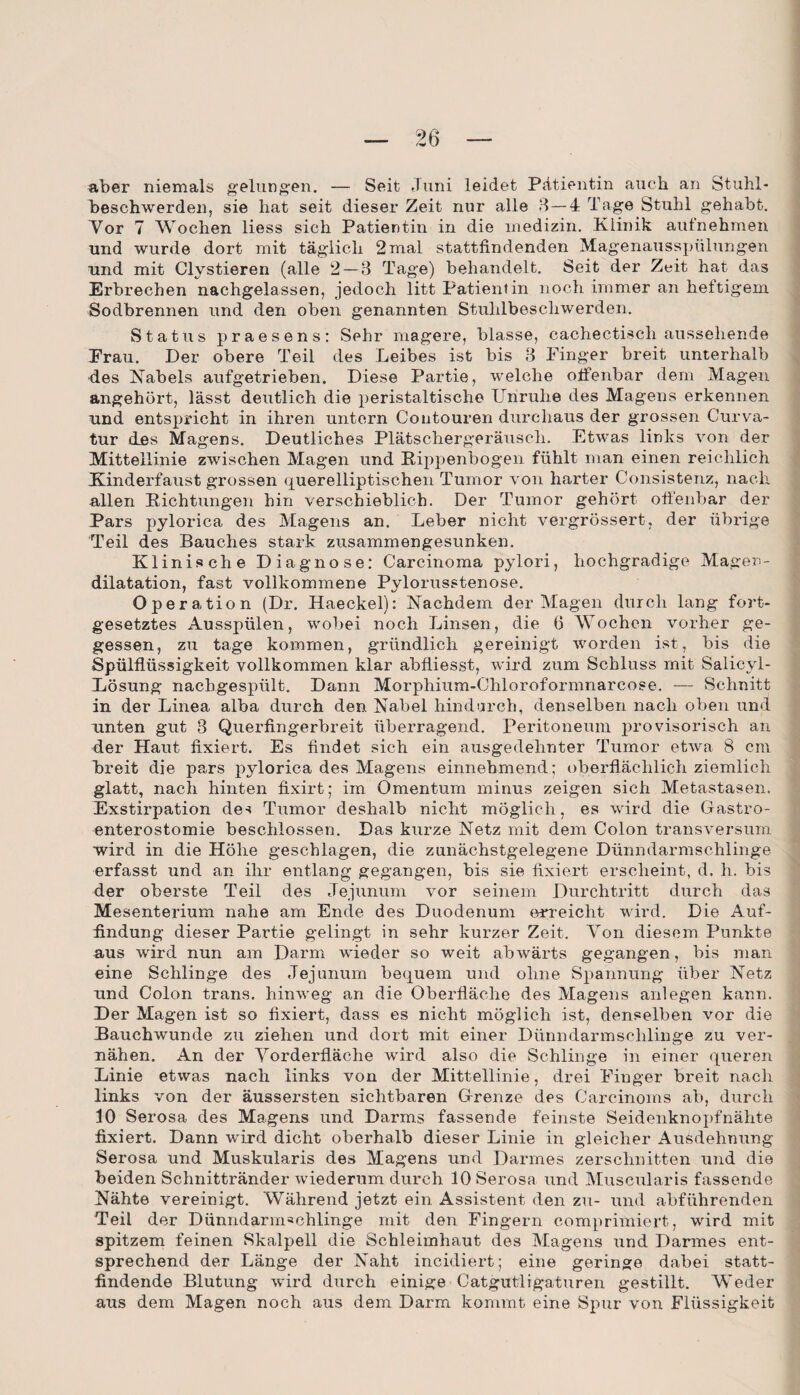 aber niemals gelungen. — Seit Juni leidet Pätiantin auch an Stuhl¬ beschwerden, sie hat seit dieser Zeit nur alle 3—4 Tage Stuhl gehabt. Vor 7 Wochen liess sich Patientin in die medizin. Klinik aufnehmen und wurde dort mit täglich 2 mal stattfindenden Magenausspülungen und mit Clystieren (alle 2 — 3 Tage) behandelt. Seit der Zeit hat das Erbrechen nachgelassen, jedoch litt Patientin noch immer an heftigem Sodbrennen und den oben genannten Stuhlbeschwerden. Status praesens: Sehr magere, blasse, cachectisch aussehende Frau. Der obere Teil des Leibes ist bis 3 Finger breit unterhalb des Nabels aufgetrieben. Diese Partie, welche offenbar dem Magen angehört, lässt deutlich die peristaltisclie Unruhe des Magens erkennen und entspricht in ihren untern Contouren durchaus der grossen Curva- tur des Magens. Deutliches Plätschergeräusch. Etwas links von der Mittellinie zwischen Magen und Kippenbogen fühlt man einen reichlich Kinderfaust grossen querelliptischen Tumor von harter Consistenz, nach allen Dichtungen hin verschieblich. Der Tumor gehört offenbar der Pars pylorica des Magens an. Leber nicht vergrössert, der übrige Teil des Bauches stark zusammengesunken. Klinische Diagnose: Carcinoma pylori, hochgradige Magen¬ dilatation, fast vollkommene Pylorusstenose. Operation (Dr. Haeckel): Nachdem der Magen durch lang fort¬ gesetztes Ausspülen, wobei noch Linsen, die 6 Wochen vorher ge¬ gessen, zu tage kommen, gründlich gereinigt worden ist, bis die Spülflüssigkeit vollkommen klar abfliesst, wird zum Schluss mit Salicyl- Lösung nachgespült. Dann Morphium-Chloroformnarcose. — Schnitt in der Linea alba durch den Nabel hindurch, denselben nach oben und unten gut 3 Querfingerbreit überragend. Peritoneum provisorisch an der Haut fixiert. Es findet sich ein ausgedehnter Tumor etwa 8 cm breit die pars pylorica des Magens einnehmend; oberflächlich ziemlich glatt, nach hinten fixirt; im Omentum minus zeigen sich Metastasen. Exstirpation des Tumor deshalb nicht möglich, es wird die Gastro¬ enterostomie beschlossen. Das kurze Netz mit dem Colon transversum wird in die Höhe geschlagen, die zunächstgelegene Dünndarmschlinge erfasst und an ihr entlang gegangen, bis sie fixiert erscheint, d. h. bis der oberste Teil des Jejunum vor seinem Durchtritt durch das Mesenterium nahe am Ende des Duodenum erreicht wird. Die Auf¬ findung dieser Partie gelingt in sehr kurzer Zeit. Von diesem Punkte aus wird nun am Darm wieder so weit abwärts gegangen, bis man eine Schlinge des Jejunum bequem und ohne Spannung über Netz und Colon trans. hinweg an die Oberfläche des Magens anlegen kann. Der Magen ist so fixiert, dass es nicht möglich ist, denselben vor die Bauchwunde zu ziehen und dort mit einer Dünndarmschlinge zu ver¬ nähen. An der Vorderfläche wird also die Schlinge in einer queren Linie etwas nach links von der Mittellinie, drei Finger breit nach links von der äussersten sichtbaren Grenze des Carcinoms ab, durch 10 Serosa des Magens und Darms fassende feinste Seidenknopfnähte fixiert. Dann wird dicht oberhalb dieser Linie in gleicher Ausdehnung Serosa und Muskularis des Magens und Darmes zerschnitten und die beiden Schnittränder wiederum durch 10 Serosa und Muscularis fassende Nähte vereinigt. Während jetzt ein Assistent den zu- und abführenden Teil der Dünndarmmhlinge mit den Fingern comprimiert, wird mit spitzem feinen Skalpell die Schleimhaut des Magens und Darmes ent¬ sprechend der Länge der Naht incidiert; eine geringe dabei statt¬ findende Blutung wird durch einige Catgutligaturen gestillt. Weder aus dem Magen noch aus dem Darm kommt eine Spur von Flüssigkeit