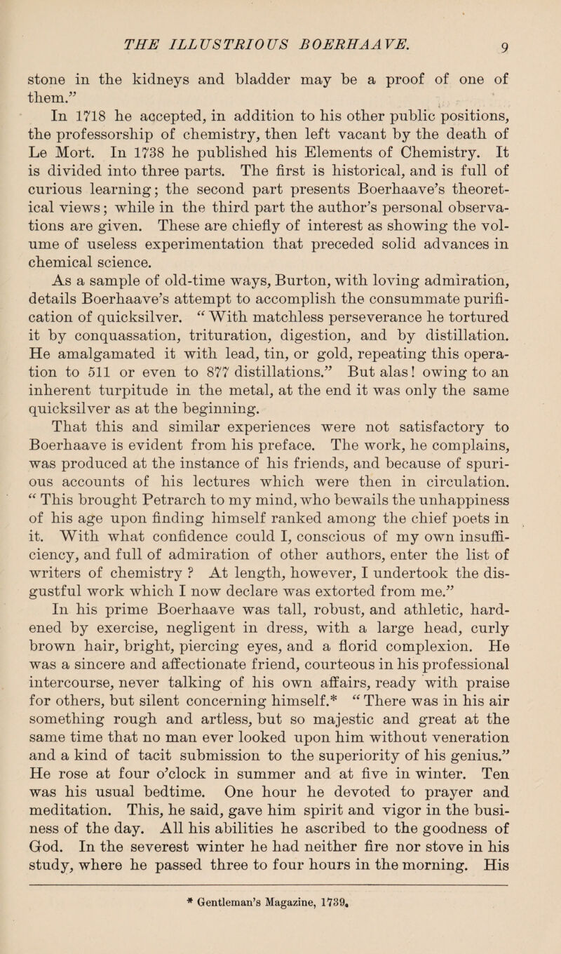 stone in the kidneys and bladder may be a proof of one of them.” i In 1718 he accepted, in addition to his other public positions, the professorship of chemistry, then left vacant by the death of Le Mort. In 1738 he published his Elements of Chemistry. It is divided into three parts. The first is historical, and is full of curious learning; the second part presents Boerhaave's theoret¬ ical views; while in the third part the author's personal observa¬ tions are given. These are chiefly of interest as showing the vol¬ ume of useless experimentation that preceded solid advances in chemical science. As a sample of old-time ways, Burton, with loving admiration, details Boerhaave's attempt to accomplish the consummate purifi¬ cation of quicksilver. “ With matchless perseverance he tortured it by conquassation, trituration, digestion, and by distillation. He amalgamated it with lead, tin, or gold, repeating this opera¬ tion to 511 or even to 877 distillations.” But alas! owing to an inherent turpitude in the metal, at the end it was only the same quicksilver as at the beginning. That this and similar experiences were not satisfactory to Boerhaave is evident from his preface. The work, he complains, was produced at the instance of his friends, and because of spuri¬ ous accounts of his lectures which were then in circulation. “ This brought Petrarch to my mind, who bewails the unhappiness of his age upon finding himself ranked among the chief poets in it. With what confidence could I, conscious of my own insuffi¬ ciency, and full of admiration of other authors, enter the list of writers of chemistry ? At length, however, I undertook the dis¬ gustful work which I now declare was extorted from me.” In his prime Boerhaave was tall, robust, and athletic, hard¬ ened by exercise, negligent in dress, with a large head, curly brown hair, bright, piercing eyes, and a florid complexion. He was a sincere and affectionate friend, courteous in his professional intercourse, never talking of his own affairs, ready with praise for others, but silent concerning himself.* “ There was in his air something rough and artless, but so majestic and great at the same time that no man ever looked upon him without veneration and a kind of tacit submission to the superiority of his genius.” He rose at four o'clock in summer and at five in winter. Ten was his usual bedtime. One hour he devoted to prayer and meditation. This, he said, gave him spirit and vigor in the busi¬ ness of the day. All his abilities he ascribed to the goodness of God. In the severest winter he had neither fire nor stove in his study, where he passed three to four hours in the morning. His * Gentleman’s Magazine, 1739,
