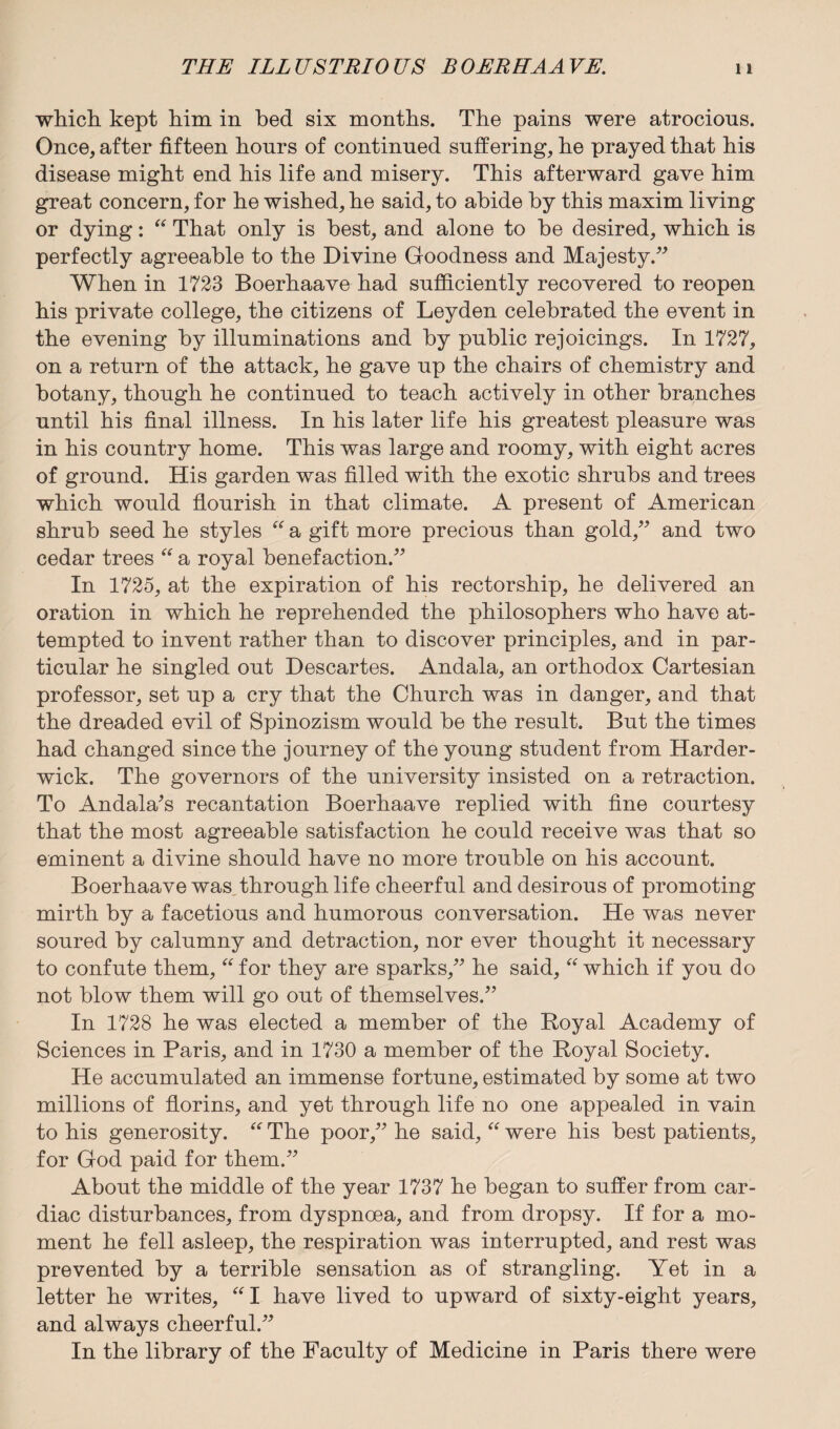 which kept him in bed six months. The pains were atrocious. Once, after fifteen hours of continued suffering, he prayed that his disease might end his life and misery. This afterward gave him great concern, for he wished, he said, to abide by this maxim living or dying: “ That only is best, and alone to be desired, which is perfectly agreeable to the Divine Goodness and Majesty.” When in 1723 Boerhaave had sufficiently recovered to reopen his private college, the citizens of Leyden celebrated the event in the evening by illuminations and by public rejoicings. In 1727, on a return of the attack, he gave up the chairs of chemistry and botany, though he continued to teach actively in other branches until his final illness. In his later life his greatest pleasure was in his country home. This was large and roomy, with eight acres of ground. His garden was filled with the exotic shrubs and trees which would flourish in that climate. A present of American shrub seed he styles “ a gift more precious than gold,” and two cedar trees “ a royal benefaction.” In 1725, at the expiration of his rectorship, he delivered an oration in which he reprehended the philosophers who have at¬ tempted to invent rather than to discover principles, and in par¬ ticular he singled out Descartes. Andala, an orthodox Cartesian professor, set up a cry that the Church was in danger, and that the dreaded evil of Spinozism would be the result. But the times had changed since the journey of the young student from Harder- wick. The governors of the university insisted on a retraction. To Andala's recantation Boerhaave replied with fine courtesy that the most agreeable satisfaction he could receive was that so eminent a divine should have no more trouble on his account. Boerhaave was through life cheerful and desirous of promoting mirth by a facetious and humorous conversation. He was never soured by calumny and detraction, nor ever thought it necessary to confute them, “ for they are sparks,” he said, “ which if you do not blow them will go out of themselves.” In 1728 he was elected a member of the Royal Academy of Sciences in Paris, and in 1730 a member of the Royal Society. He accumulated an immense fortune, estimated by some at two millions of florins, and yet through life no one appealed in vain to his generosity. “ The poor,” he said, “ were his best patients, for God paid for them.” About the middle of the year 1737 he began to suffer from car¬ diac disturbances, from dyspnoea, and from dropsy. If for a mo¬ ment he fell asleep, the respiration was interrupted, and rest was prevented by a terrible sensation as of strangling. Yet in a letter he writes, “I have lived to upward of sixty-eight years, and always cheerful.” In the library of the Faculty of Medicine in Paris there were
