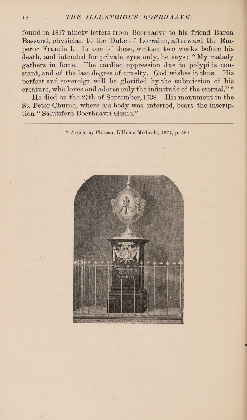 found in 1877 ninety letters from Boerhaave to his friend Baron Bassand, physician to the Duke of Lorraine, afterward the Em¬ peror Francis I. In one of these, written two weeks before his death, and intended for private eyes only, he says: “ My malady gathers in force. The cardiac oppression due to polypi is con¬ stant, and of the last degree of cruelty. God wishes it thus. His perfect and sovereign will be glorified by the submission of his creature, who loves and adores only the infinitude of the eternal.” * He died on the 27th of September, 1738. His monument in the St. Peter Church, where his body was interred, bears the inscrip¬ tion “ Salutifero Boerhaavii Genio.” * Article by Chireau, L’Union Medicale, 1877, p. 584. ¥