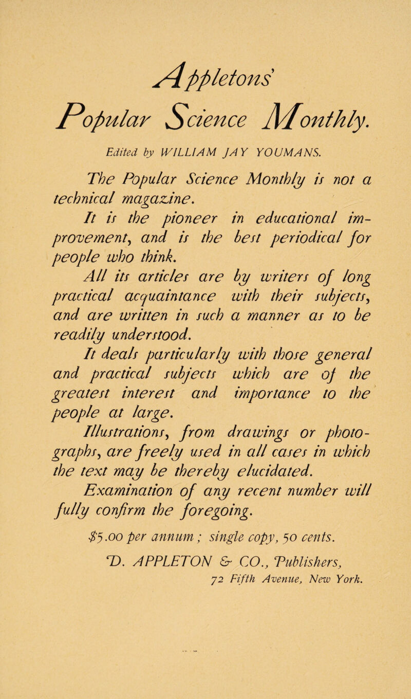 Popular Science ]\Ponthly. Edited by [VILLI AM JAY YOU MANS. The Popular Science Monthly is not a technical magazine. It is the pioneer in educational im¬ provement, and is the best periodical for people who think. All its articles are by writers of long practical acquaintance with their subjects, and are written in such a manner as to be readily understood. It deals particularly with those general and practical subjects which are oj the greatest interest and importance to the people at large. Illustrations, from drawings or photo¬ graphs, are freely used in all cases in which the text may be thereby elucidated. Examination of any recent number will fully confirm the foregoing. $5.00 per annum; single copy, 50 cents. T). APPLETON & CO., Publishers, 72 Fifth Avenue, New York.