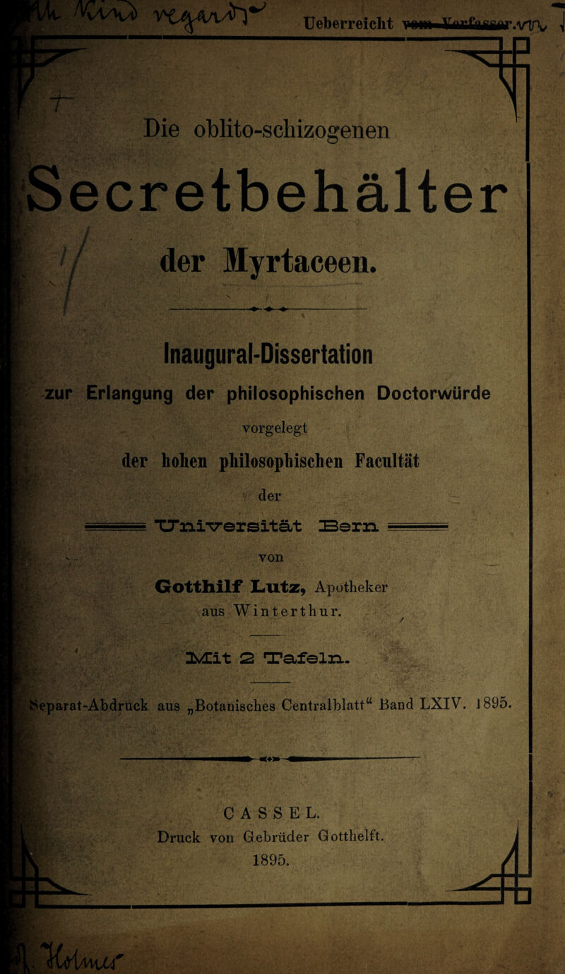 Ueberr eicht r.vTV -r Die oblito-schizoarenen Secretbehälter / / der Myrtaceen. Inaugural-Dissertation zur Erlangung der philosophischen DoctorwUrde vorgelegt der hoheB philosophischen Facnltät der TJÄiversität Bern von Gotthilf Lutz, Apotheker aus Winterthur. 2 Tafeln. y ■Separat-Abdruck aus „Botanisches Centralblatt“ Band LXIV. l895. CASSEL. Druck von Gebrüder Gotthelft. 1895.