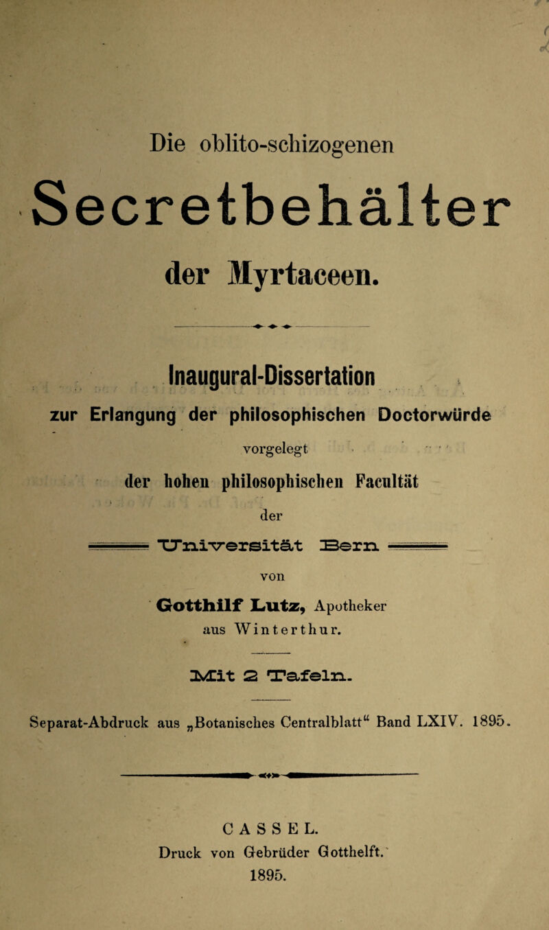 Jn Die oblito-schizosenen ; Secretbehälter der Myrtaceen. Inaugural-Dissertation zur Erlangung der philosophischen Doctorwürde vorgelegt * - - der hohen philosophischen Pacnltät der TJiiiTrersitä.t Bern von Gottllilf Apotheker aus Winterthur. 2 Tafeln- Separat-Abdruck aus „Botanisches Centralblatt^^ Band LXIV. 1895. CASSEL. Druck von Gebrüder Gotthelft.' 1895.