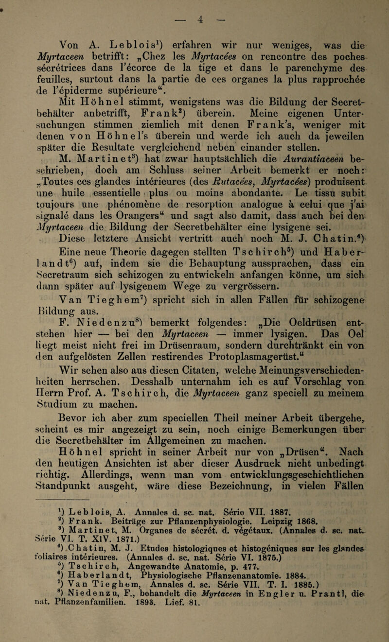Von A. Leblois^) erfahren wir nur weniges, was die Myrtaceen betrifft: „Chez les Myrtacees on rencontre des poches secretrices dans T^corce de la tige et dans le parenchyme des feuilles, surtout dans la partie de ces Organes la plus rapproch4e de Fepiderme superieure‘‘. Mit Höhnel stimmt, wenigstens was die Bildung der Secret- behälter anbetrifft, Frank^j überein. Meine eigenen Unter¬ suchungen stimmen ziemlich mit denen F r a n k’s, weniger mit denen von Höhne Ts überein und werde ich auch da jeweilen später die Kesultate vergleichend neben einander stellen. M. M a r t i n e t^) hat zwar hauptsächlich die Aurantiaceen be¬ schrieben, doch am Schluss seiner Arbeit bemerkt er noch: „Toutes ces glandes intörieures (des EutaceeSj Myrtacees) produisent une huile essentielle plus ou moins abondante. Le tissu subit toujours une phenomene de resorption analogue k celui que j^ai Signale dans les Orangers^^ und sagt also damit, dass auch bei den Myrtaceen die Bildung der Secretbehälter eine lysigene sei. Diese letztere Ansicht vertritt auch noch M. J. Chatin.^h Eine neue Theorie dagegen stellten T s c h i r c h^) und Habe r- 1 a n d t®) auf, indem sie die Behauptung aussprachen, dass ein Secretraum sich schizogen zu entwickeln anfangen könne, um sich dann später auf lysigenem Wege zu vergrössern. Van Tieghem^) spricht sich in allen Fällen für schizogene Bildung aus. F. Niedenzu^) bemerkt folgendes: „Die Oeldrüsen ent¬ stehen hier — bei den Myrtaceen — immer lysigen. Das Oel liegt meist nicht frei im Drüsenraum, sondern durchtränkt ein von den aufgelösten Zellen restirendes Protoplasmagerüst.“ Wir sehen also aus diesen Citaten, welche Meinungsverschieden¬ heiten herrschen. Desshalb unternahm ich es auf Vorschlag von Herrn Prof. A. Tschirch, Myrtaceen ganz speciell zu meinem Studium zu machen. Bevor ich aber zum speciellen Theil meiner Arbeit übergehe^ scheint es mir angezeigt zu sein, noch einige Bemerkungen über die Secretbehälter im Allgemeinen zu machen. Höhnel spricht in seiner Arbeit nur von „Drüsen“. Nach den heutigen Ansichten ist aber dieser Ausdruck nicht unbedingt richtig. Allerdings, wenn man vom entwicklungsgeschichtlichen Standpunkt ausgeht, wäre diese Bezeichnung, in vielen Fällen B Leblois, A. Annales d. sc. nat. S4rie VII. 1887. Frank. Beiträge zur Pflanzenphysiologie. Leipzig 1868. *) Martin et, M. Organes de s4cret. d. vegetaux. (Annales d. sc. nat. Serie VI. T. XlV. 1871.) ^ ^ .C hatin, M. J. Etudes histologiques et histogeniques sor les glandes foliaires interieures. (Annales d. sc. nat. Serie VI. 1875.) Tschirch, Angewandte Anatomie, p. 477. ®) Haberlandt, Physiologische Pflanzenanatomie. 1884. ’) Van Tieghem, Annales d. sc. S4rie VII. T. I. 1886.) ®) Niedenz u, F., behandelt die Myrtaceen in Engler u. Prantl, dio nat. Pflanzenfamilien. 1893. Lief. 81.
