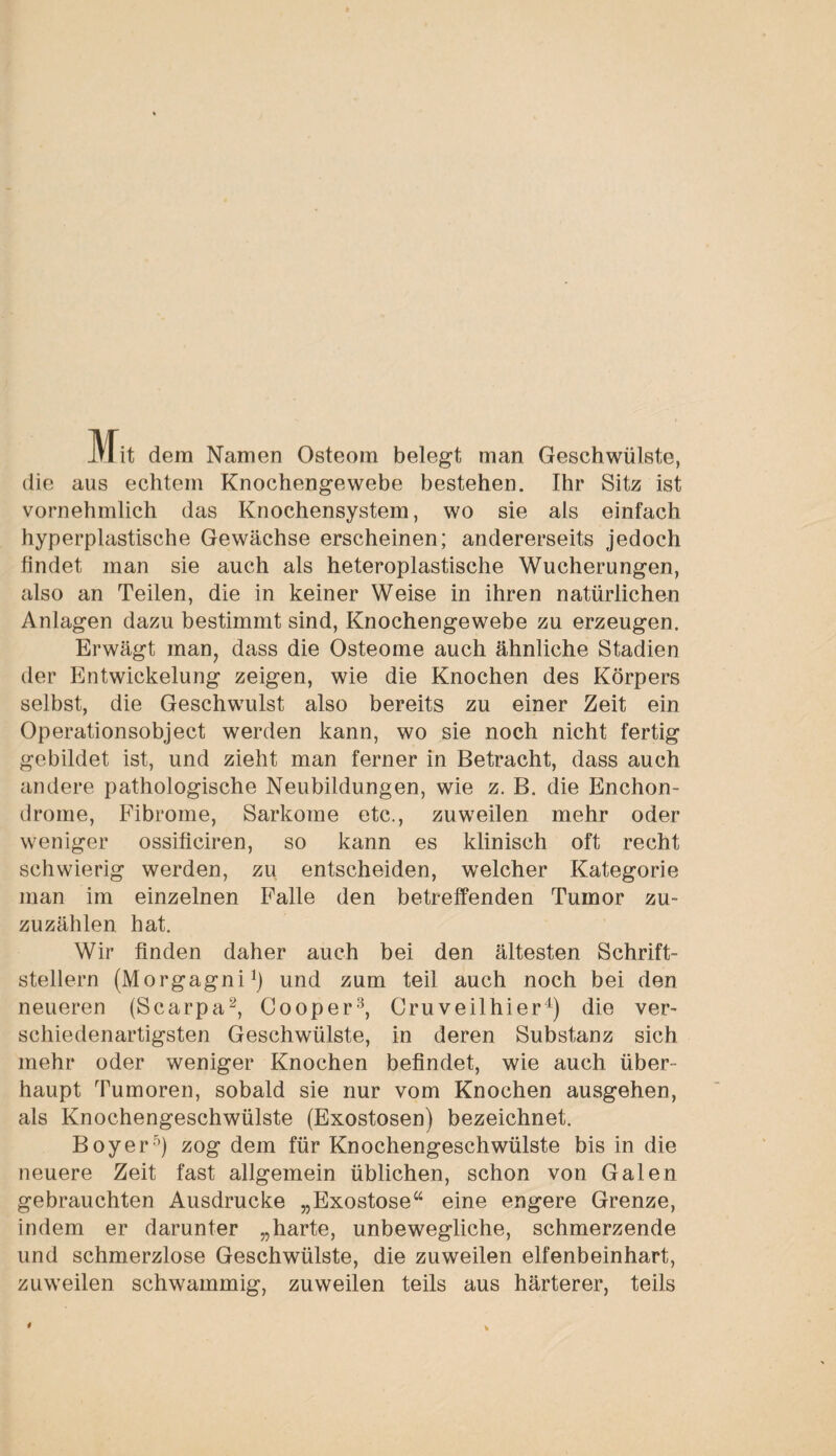 Mit dem Namen Osteom belegt man Geschwülste, die aus echtem Knochengewebe bestehen. Ihr Sitz ist vornehmlich das Knochensystem, wo sie als einfach hyperplastische Gewächse erscheinen; andererseits jedoch findet man sie auch als heteroplastische Wucherungen, also an Teilen, die in keiner Weise in ihren natürlichen Anlagen dazu bestimmt sind, Knochengewebe zu erzeugen. Erwägt man, dass die Osteome auch ähnliche Stadien der Entwickelung zeigen, wie die Knochen des Körpers selbst, die Geschwulst also bereits zu einer Zeit ein Operationsobject werden kann, wo sie noch nicht fertig gebildet ist, und zieht man ferner in Betracht, dass auch andere pathologische Neubildungen, wie z. B. die Enchon- drome, Fibrome, Sarkome etc., zuweilen mehr oder weniger ossificiren, so kann es klinisch oft recht schwierig werden, zu entscheiden, welcher Kategorie man im einzelnen Falle den betreffenden Tumor zu¬ zuzählen hat. Wir finden daher auch bei den ältesten Schrift¬ stellern (Morgagni1) und zum teil auch noch bei den neueren (Scarpa2, Cooper3, Cruveilhier4) die ver¬ schiedenartigsten Geschwülste, in deren Substanz sich mehr oder weniger Knochen befindet, wie auch über¬ haupt Tumoren, sobald sie nur vom Knochen ausgehen, als Knochengeschwülste (Exostosen) bezeichnet. Boy er5) zog dem für Knochengeschwülste bis in die neuere Zeit fast allgemein üblichen, schon von Galen gebrauchten Ausdrucke „Exostose44 eine engere Grenze, indem er darunter „harte, unbewegliche, schmerzende und schmerzlose Geschwülste, die zuweilen elfenbeinhart, zuweilen schwammig, zuweilen teils aus härterer, teils