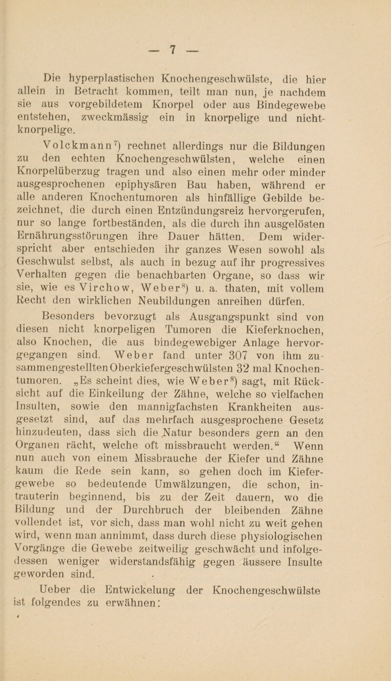 Die hyperplastischen Knochengeschwülste, die hier allein in Betracht kommen, teilt man nun, je nachdem sie aus vorgebildetem Knorpel oder aus Bindegewebe entstehen, zweckmässig ein in knorpelige und nicht¬ knorpelige. Volckmann7) rechnet allerdings nur die Bildungen zu den echten Knochengeschwülsten, welche einen Knorpelüberzug tragen und also einen mehr oder minder ausgesprochenen epiphysären Bau haben, während er alle anderen Knochentumoren als hinfällige Gebilde be¬ zeichnet, die durch einen Entzündungsreiz hervorgerufen, nur so lange fortbeständen, als die durch ihn ausgelösten Ernährungsstörungen ihre Dauer hätten. Dem wider¬ spricht aber entschieden ihr ganzes Wesen sowohl als Geschwulst selbst, als auch in bezug auf ihr progressives Verhalten gegen die benachbarten Organe, so dass wir sie, wie es Virchow, Weber8) u. a. thaten, mit vollem Recht den wirklichen Neubildungen anreihen dürfen. Besonders bevorzugt als Ausgangspunkt sind von diesen nicht knorpeligen Tumoren die Kieferknochen, also Knochen, die aus bindegewebiger Anlage hervor¬ gegangen sind. Weber fand unter 307 von ihm zu¬ sammengestellten Oberkiefergeschwülsten 32 mal Knochen¬ tumoren. „Es scheint dies, wie Weber8) sagt, mit Rück¬ sicht auf die Einkeilung der Zähne, welche so vielfachen Insulten, sowie den mannigfachsten Krankheiten aus¬ gesetzt sind, auf das mehrfach ausgesprochene Gesetz hinzudeuten, dass sich die Natur besonders gern an den Organen rächt, welche oft missbraucht werden.“ Wenn nun auch von einem Missbrauche der Kiefer und Zähne kaum die Rede sein kann, so gehen doch im Kiefer¬ gewebe so bedeutende Umwälzungen, die schon, in¬ trauterin beginnend, bis zu der Zeit dauern, wo die Bildung und der Durchbruch der bleibenden Zähne vollendet ist, vor sich, dass man wohl nicht zu weit gehen wird, wenn man annimmt, dass durch diese physiologischen Vorgänge die Gewebe zeitweilig geschwächt und infolge¬ dessen weniger widerstandsfähig gegen äussere Insulte geworden sind. Ueber die Entwickelung der Knochengeschwülste ist folgendes zu erwähnen: 4