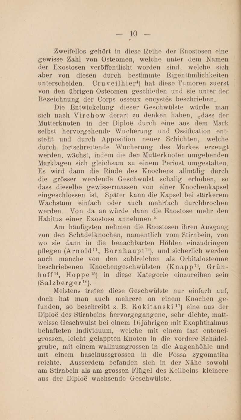 Zweifellos gehört in diese Reihe der Enostosen eine gewisse Zahl von Osteomen, welche unter dem Namen der Exostosen veröffentlicht worden sind, welche sich aber von diesen durch bestimmte Eigentümlichkeiten unterscheiden. Cru veilhier4) hat diese Tumoren zuerst von den übrigen Osteomen geschieden und sie unter der Bezeichnung der Corps osseux encystes beschrieben. Die Entwickelung dieser Geschwülste würde man sich nach Virchow derart zu denken haben, „dass der Mutterknoten in der Diploe durch eine aus dem Mark selbst hervorgehende Wucherung und Ossification ent¬ steht und durch Apposition neuer Schichten, welche durch fortschreitende Wucherung des Markes erzeugt werden, wächst, indem die den Mutterknoten umgebenden Marklagen sich gleichsam zu einem Periost umgestalten. Es wird dann die Rinde des Knochens allmälig durch die grösser werdende Geschwulst schalig erhoben, so dass dieselbe gewissermassen von einer Knochenkapsel eingeschlossen ist. Später kann die Kapsel bei stärkerem Wachstum einfach oder auch mehrfach durchbrochen werden. Von da an würde dann die Enostose mehr den Habitus einer Exostose annehmen.“ Am häufigsten nehmen die Enostosen ihren Ausgang von den Schädelknochen, namentlich vom Stirnbein, von wo sie dann in die benachbarten Höhlen einzudringen pflegen (Arnold11, Bornhaupt12), und sicherlich werden auch manche von den zahlreichen als Orbitalosteome beschriebenen Knochengeschwülsten (Knapp13, Grün¬ hoff14, Hoppe15) in diese Kategorie einzureihen sein (Salzberger16). Meistens treten diese Geschwülste nur einfach auf, doch hat man auch mehrere an einem Knochen ge¬ funden, so beschreibt z. B. Rokitanski17) eine aus der Diploe des Stirnbeins hervorgegangene, sehr dichte, matt- weisse Geschwulst bei einem 16jährigen mit Exophthalmus behafteten Individuum, welche mit einem fast entenei¬ grossen, leicht gelappten Knoten in die vordere Schädel¬ grube, mit einem wallnussgrossen in die Augenhöhle und mit einem haselnussgrossen in die Fossa zygomatica reichte. Ausserdem befanden sich in der Nähe sowohl am Stirnbein als am grossen Flügel des Keilbeins kleinere aus der Diploe wachsende Geschwülste.