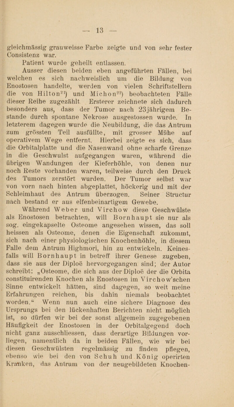 gleichmässig grauweisse Farbe zeigte und von sehr fester Consistenz war. Patient wurde geheilt entlassen. Ausser diesen beiden eben angeführten Fällen, bei welchen es sich nachweislich um die Bildung von Enostosen handelte, werden von vielen Schriftstellern die von Hilton21) und Michon22) beobachteten Fälle dieser Reihe zugezählt Ersterer zeichnete sich dadurch besonders aus, dass der Tumor nach 23jährigem Be¬ stände durch spontane Nekrose ausgestossen wurde. In letzterem dagegen wurde die Neubildung, die das Antrum zum grössten Teil ausfüllte, mit grosser Mühe auf operativem Wege entfernt. Hierbei zeigte es sich, dass die Orbitalplatte und die Nasenwand ohne scharfe Grenze in die Geschwulst aufgegangen waren, während die übrigen Wandungen der Kieferhöhle, von denen nur noch Reste vorhanden waren, teilweise durch den Druck des Tumors zerstört wurden. Der Tumor selbst war von vorn nach hinten abgeplattet, höckerig und mit der Schleimhaut des Antrum überzogen. Seiner Structur nach bestand er aus elfenbeinartigem Gewebe. Während Weber und Virchow diese Geschwülste als Enostosen betrachten, will Bornhaupt sie nur als sog. eingekapselte Osteome angesehen wissen, das soll heissen als Osteome, denen die Eigenschaft zukommt, sich nach einer physiologischen Knochenhöhle, in diesem Falle dem Antrum Highmori, hin zu entwickeln. Keines¬ falls will Bornhaupt in betreff ihrer Genese zugeben, dass sie aus der Diploe hervorgegangen sind; der Autor schreibt: „Osteome, die sich aus der Diploe der die Orbita constituirenden Knochen als Enostosen im Virchow’schen Sinne entwickelt hätten, sind dagegen, so weit meine Erfahrungen reichen, bis dahin niemals beobachtet worden.“ Wenn nun auch eine sichere Diagnose des Ursprungs bei den lückenhaften Berichten nicht möglich ist, so dürfen wir bei der sonst allgemein zugegebenen Häufigkeit der Enostosen in der Orbitalgegend doch nicht ganz ausschliessen, dass derartige Bildungen vor¬ liegen, namentlich da in beiden Fällen, wie wir bei diesen Geschwülsten regelmässig zu finden pflegen, ebenso wie bei den von Schuh und König operirten Kranken, das Antrum von der neugebildeten Knochen-