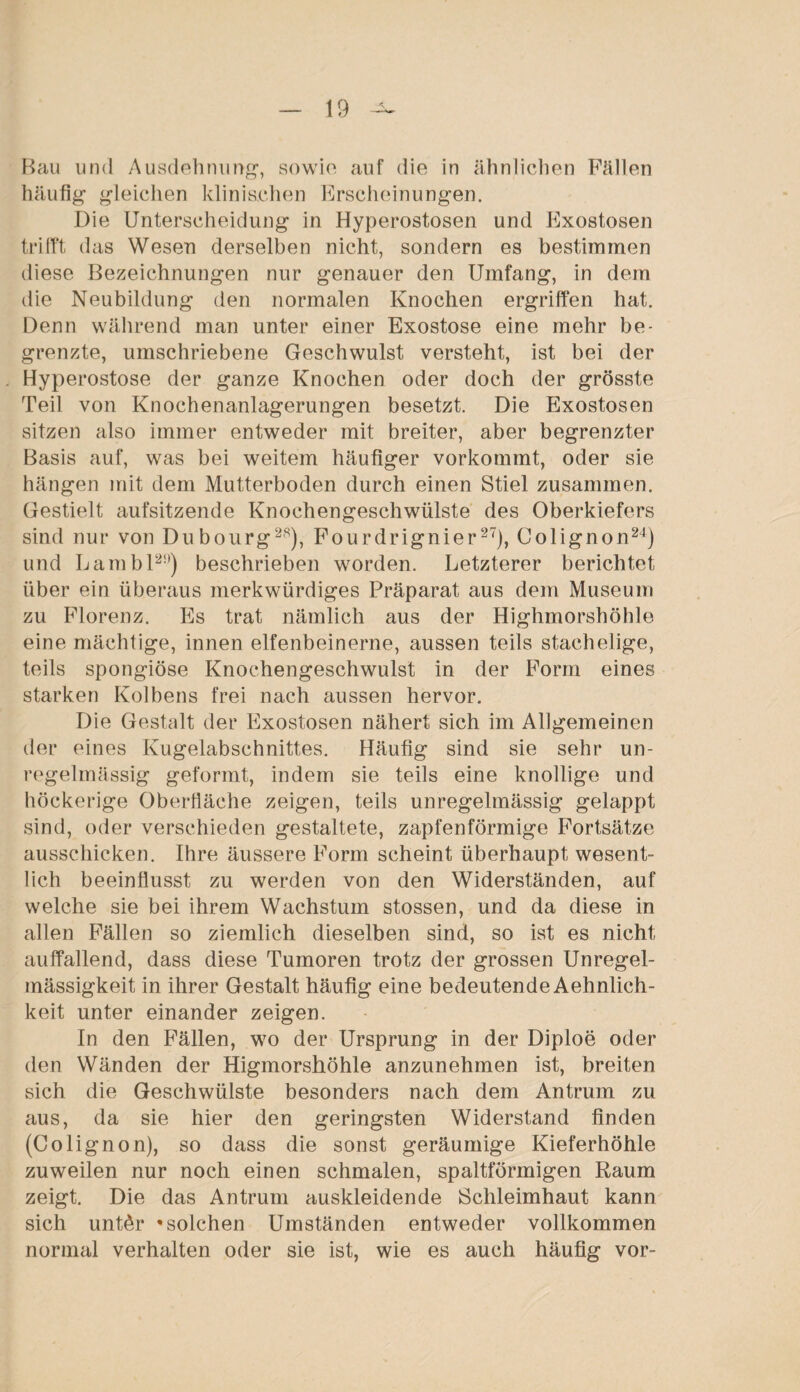 Bau und Ausdehnung, sowie auf die in ähnlichen Fällen häufig gleichen klinischen Erscheinungen. Die Unterscheidung in Hyperostosen und Exostosen trifft das Wesen derselben nicht, sondern es bestimmen diese Bezeichnungen nur genauer den Umfang, in dem die Neubildung den normalen Knochen ergriffen hat. Denn während man unter einer Exostose eine mehr be¬ grenzte, umschriebene Geschwulst versteht, ist bei der Hyperostose der ganze Knochen oder doch der grösste Teil von Knochenanlagerungen besetzt. Die Exostosen sitzen also immer entweder mit breiter, aber begrenzter Basis auf, was bei weitem häufiger vorkommt, oder sie hängen mit dem Mutterboden durch einen Stiel zusammen. Gestielt aufsitzende Knochengeschwülste des Oberkiefers sind nur von Dubourg28), Fourdrignier27), Colignon24) und Lambl2i)) beschrieben worden. Letzterer berichtet über ein überaus merkwürdiges Präparat aus dem Museum zu Florenz. Es trat nämlich aus der Highmorshöhle eine mächtige, innen elfenbeinerne, aussen teils stachelige, teils spongiöse Knochengeschwulst in der Form eines starken Kolbens frei nach aussen hervor. Die Gestalt der Exostosen nähert sich im Allgemeinen der eines Kugelabschnittes. Häufig sind sie sehr un¬ regelmässig geformt, indem sie teils eine knollige und höckerige Oberfläche zeigen, teils unregelmässig gelappt sind, oder verschieden gestaltete, zapfenförmige Fortsätze ausschicken. Ihre äussere Form scheint überhaupt wesent¬ lich beeinflusst zu werden von den Widerständen, auf welche sie bei ihrem Wachstum stossen, und da diese in allen Fällen so ziemlich dieselben sind, so ist es nicht auffallend, dass diese Tumoren trotz der grossen Unregel¬ mässigkeit in ihrer Gestalt häufig eine bedeutende Aehnlich- keit unter einander zeigen. In den Fällen, wo der Ursprung in der Diploe oder den Wänden der Higmorshöhle anzunehmen ist, breiten sich die Geschwülste besonders nach dem Antrum zu aus, da sie hier den geringsten Widerstand finden (C ölig non), so dass die sonst geräumige Kieferhöhle zuweilen nur noch einen schmalen, spaltförmigen Raum zeigt. Die das Antrum auskleidende Schleimhaut kann sich untör * solchen Umständen entweder vollkommen normal verhalten oder sie ist, wie es auch häufig vor-