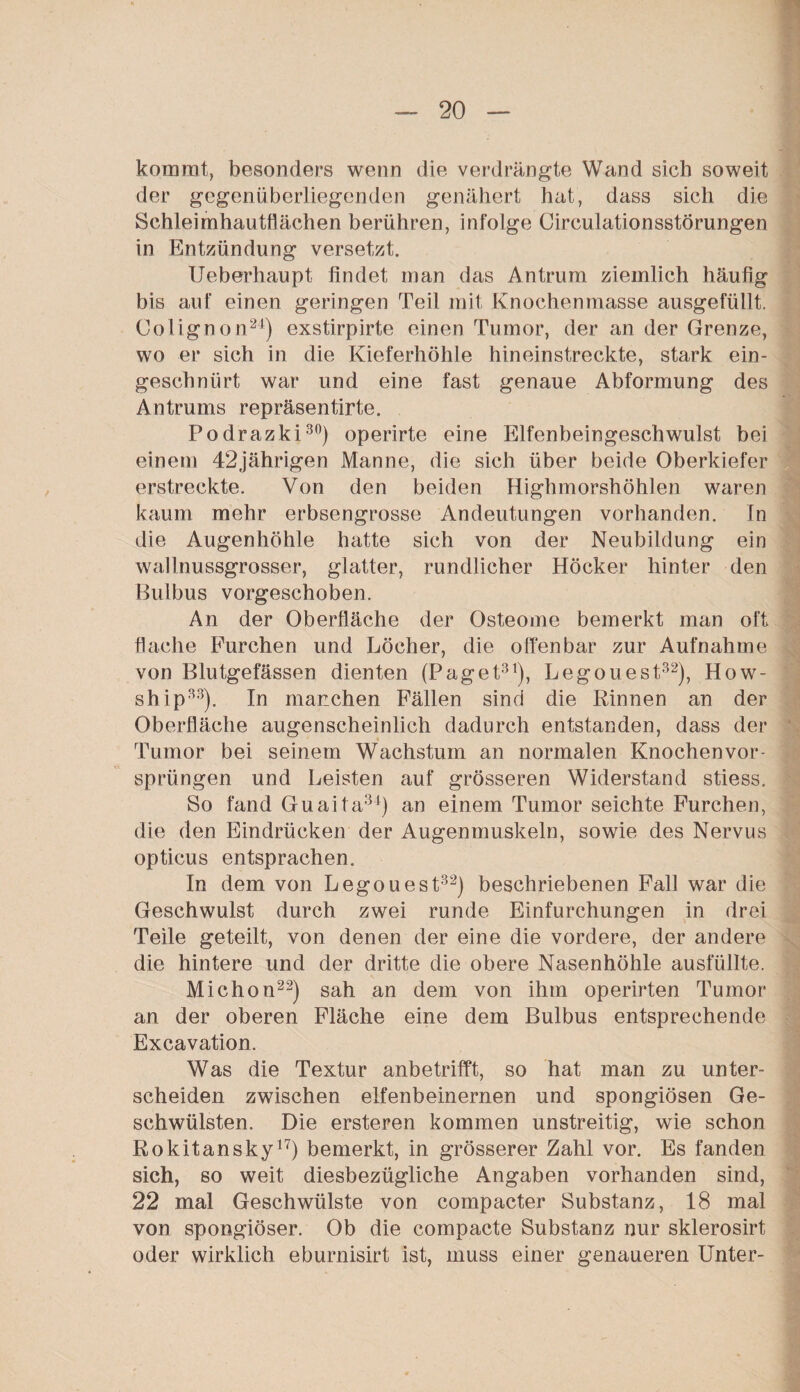 kommt, besonders wenn die verdrängte Wand sieb soweit der gegenüberliegenden genähert hat, dass sich die Schleimhautflächen berühren, infolge CirculationsstÖrungen in Entzündung versetzt. Ueberhaupt findet man das Antrum ziemlich häufig bis auf einen geringen Teil mit Knochenmasse ausgefüllt. Colignon24) exstirpirte einen Tumor, der an der Grenze, wo er sich in die Kieferhöhle hineinstreckte, stark ein¬ geschnürt war und eine fast genaue Abformung des Antrums repräsentirte. Podrazki30) operirte eine Elfenbeingeschwulst bei einem 42jährigen Manne, die sich über beide Oberkiefer erstreckte. Von den beiden Highmorshöhlen waren kaum mehr erbsengrosse Andeutungen vorhanden. In die Augenhöhle hatte sich von der Neubildung ein wall nussgrosser, glatter, rundlicher Höcker hinter den Bulbus vorgeschoben. An der Oberfläche der Osteome bemerkt man oft flache Furchen und Löcher, die offenbar zur Aufnahme von Blutgefässen dienten (Paget31), Legouest32), How- ship33). In manchen Fällen sind die Rinnen an der Oberfläche augenscheinlich dadurch entstanden, dass der Tumor bei seinem Wachstum an normalen Knochen Vor¬ sprüngen und Leisten auf grösseren Widerstand stiess. So fand Guaita34) an einem Tumor seichte Furchen, die den Eindrücken der Augenmuskeln, sowie des Nervus opticus entsprachen. In dem von Legouest32) beschriebenen Fall war die Geschwulst durch zwei runde Einfurchungen in drei Teile geteilt, von denen der eine die vordere, der andere die hintere und der dritte die obere Nasenhöhle ausfüllte. Michon22) sah an dem von ihm operirten Tumor an der oberen Fläche eine dem Bulbus entsprechende Excavation. Was die Textur anbetrifft, so hat man zu unter¬ scheiden zwischen elfenbeinernen und spongiösen Ge¬ schwülsten. Die ersteren kommen unstreitig, wie schon Rokitansky17) bemerkt, in grösserer Zahl vor. Es fanden sich, so weit diesbezügliche Angaben vorhanden sind, 22 mal Geschwülste von compacter Substanz, 18 mal von spongiöser. Ob die compacte Substanz nur sklerosirt oder wirklich eburnisirt ist, muss einer genaueren Unter-