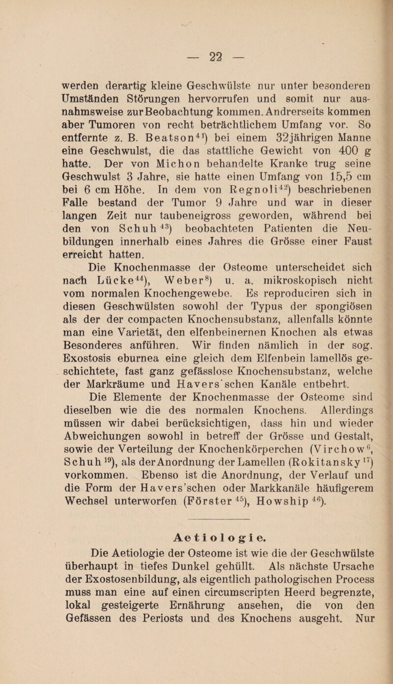 werden derartig kleine Geschwülste nur unter besonderen Umständen Störungen hervorrufen und somit nur aus¬ nahmsweise zur Beobachtung kommen. Andrerseits kommen aber Tumoren von recht beträchtlichem Umfang vor. So entfernte z. B. Beatson41) bei einem 32jährigen Manne eine Geschwulst, die das stattliche Gewicht von 400 g hatte. Der von Michon behandelte Kranke trug seine Geschwulst 3 Jahre, sie hatte einen Umfang von 15,5 cm bei 6 cm Höhe. In dem von Regnoli42) beschriebenen Falle bestand der Tumor 9 Jahre und war in dieser langen Zeit nur taubeneigross geworden, während bei den von Schuh43) beobachteten Patienten die Neu¬ bildungen innerhalb eines Jahres die Grösse einer Faust erreicht hatten. Die Knochenmasse der Osteome unterscheidet sich nach Lücke44), Weber8) u. a. mikroskopisch nicht vom normalen Knochengewebe. Es reproduciren sich in diesen Geschwülsten sowohl der Typus der spongiösen als der der compacten Knochensubstanz, allenfalls könnte man eine Varietät, den elfenbeinernen Knochen als etwas Besonderes anführen. Wir finden nämlich in der sog. Exostosis eburnea eine gleich dem Elfenbein lamellös ge¬ schichtete, fast ganz gefässlose Knochensubstanz, welche der Markräume und Hävers’sehen Kanäle entbehrt. Die Elemente der Knochenmasse der Osteome sind dieselben wie die des normalen Knochens. Allerdings müssen wir dabei berücksichtigen, dass hin und wieder Abweichungen sowohl in betreff der Grösse und Gestalt, sowie der Verteilung der Knochenkörperchen (Virchow6, Schuh 19), als der Anordnung der Lamellen (Rokitansky 17) Vorkommen. Ebenso ist die Anordnung, der Verlauf und die Form der Ha versuchen oder Markkanäle häufigerem Wechsel unterworfen (Förster45), Howship 4f?). Ae tiologie. Die Aetiologie der Osteome ist wie die der Geschwülste überhaupt in tiefes Dunkel gehüllt. Als nächste Ursache der Exostosenbildung, als eigentlich pathologischen Process muss man eine auf einen circumscripten Heerd begrenzte, lokal gesteigerte Ernährung ansehen, die von den Gefässen des Periosts und des Knochens ausgeht. Nur