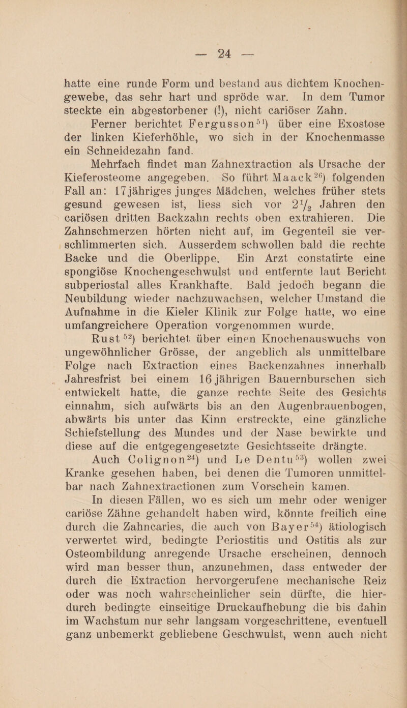 hatte eine runde Form und bestand aus dichtem Knochen¬ gewebe, das sehr hart und spröde war. In dem Tumor steckte ein abgestorbener (!), nicht cariöser Zahn. Ferner berichtet Fergusson51) über eine Exostose der linken Kieferhöhle, wo sich in der Knochenmasse ein Schneidezahn fand. Mehrfach findet man Zahnextraction als Ursache der Kieferosteome angegeben. So führt Maack26) folgenden Fall an: 17jähriges junges Mädchen, welches früher stets gesund gewesen ist, liess sich vor 2 72 Jahren den cariösen dritten Backzahn rechts oben extrahieren. Die Zahnschmerzen hörten nicht auf, im Gegenteil sie ver¬ schlimmerten sich. Ausserdem schwollen bald die rechte Backe und die Oberlippe. Ein Arzt constatirte eine spongiöse Knochengeschwulst und entfernte laut Bericht subperiostal alles Krankhafte. Bald jedoch begann die Neubildung wieder nachzuwachsen, welcher Umstand die Aufnahme in die Kieler Klinik zur Folge hatte, wo eine umfangreichere Operation vorgenommen wurde. Rust52) berichtet über einen Knochenauswuchs von ungewöhnlicher Grösse, der angeblich als unmittelbare Folge nach Extraction eines Backenzahnes innerhalb Jahresfrist bei einem 16jährigen Bauernburschen sich entwickelt hatte, die ganze rechte Seite des Gesichts einnahm, sich aufwärts bis an den Augenbrauen bogen, abwärts bis unter das Kinn erstreckte, eine gänzliche Schiefstellung des Mundes und der Nase bewirkte und diese auf die entgegengesetzte Gesichtsseite drängte. Auch Colignon24) und Le Dentu53) wollen zwei Kranke gesehen haben, bei denen die Tumoren unmittel¬ bar nach Zahnextractionen zum Vorschein kamen. In diesen Fällen, wo es sich um mehr oder weniger cariöse Zähne gehandelt haben wird, könnte freilich eine durch die Zahncaries, die auch von Bayer54) ätiologisch verwertet wird, bedingte Periostitis und Ostitis als zur Osteombildung anregende Ursache erscheinen, dennoch wird man besser thun, anzunehmen, dass entweder der durch die Extraction hervorgerufene mechanische Reiz oder was noch wahrscheinlicher sein dürfte, die hier¬ durch bedingte einseitige Druckaufhebung die bis dahin im Wachstum nur sehr langsam vorgeschrittene, eventuell ganz unbemerkt gebliebene Geschwulst, wenn auch nicht
