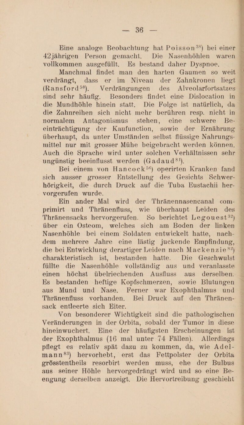 Eine analoge Beobachtung hat Poisson38) bei einer 42jährigen Person gemacht. Die Nasenhöhlen waren vollkommen ausgefüllt. Es bestand daher Dyspnoe. Manchmal findet man den harten Gaumen so weit verdrängt, dass er im Niveau der Zahnkronen liegt (Bansford50). Verdrängungen des Alveolarfortsatzes sind sehr häufig. Besonders findet eine Dislocation in die Mundhöhle hinein statt. Die Folge ist natürlich, da die Zahnreihen sich nicht mehr berühren resp. nicht in normalem Antagonismus stehen, eine schwere Be¬ einträchtigung der Kaufunction, sowie der Ernährung überhaupt, da unter Umständen selbst flüssige Nahrungs¬ mittel nur mit grosser Mühe beigebracht werden können. Auch die Sprache wird unter solchen Verhältnissen sehr ungünstig beeinflusst werden (Gadaud81). Bei einem von Hancock56) operirten Kranken fand sich ausser grosser Entstellung des Gesichts Schwer¬ hörigkeit, die durch Druck auf die Tuba Eustachii her¬ vorgerufen wurde. Ein ander Mal wird der Thränennasencanal com- primirt und Thränenfluss, wie überhaupt Leiden des Thränensacks hervorgerufen. So berichtet Legouest32) über ein Osteom, welches sich am Boden der linken Nasenhöhle bei einem Soldaten entwickelt hatte, nach¬ dem mehrere Jahre eine lästig juckende Empfindung, die bei Entwicklung derartiger Leiden nach Mackenzie82) charakteristisch ist, bestanden hatte. Die Geschwulst füllte die Nasenhöhle vollständig aus und veranlasste einen höchst übelriechenden Ausfluss aus derselben. Es bestanden heftige Kopfschmerzen, sowie Blutungen aus Mund und Nase. Ferner war Exophthalmus und Thränenfluss vorhanden. Bei Druck auf den Thränen- sack entleerte sich Eiter. Von besonderer Wichtigkeit sind die pathologischen Veränderungen in der Orbita, sobald der Tumor in diese hineinwuchert. Eine der häufigsten Erscheinungen ist der Exophthalmus (16 mal unter 74 Fällen). Allerdings pflegt es relativ spät dazu zu kommen, da, wie Adel¬ mann83) hervorhebt, erst das Fettpolster der Orbita grösstentheils resorbirt werden muss, ehe der Bulbus aus seiner Höhle hervorgedrängt wird und so eine Be¬ engung derselben anzeigt. Die Hervortreibung geschieht