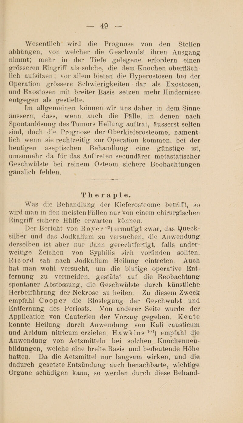 Wesentlich' wird die Prognose von den Stellen abhängen, von welcher die Geschwulst ihren Ausgang nimmt; mehr in der Tiefe gelegene erfordern einen grösseren Eingriff als solche, die dem Knochen oberfläch¬ lich aufsitzen; vor allem bieten die Hyperostosen bei der Operation grössere Schwierigkeiten dar als Exostosen, und Exostosen mit breiter Basis setzen mehr Hindernisse entgegen als gestielte. Im allgemeinen können wir uns daher in dem Sinne äussern, dass, wenn auch die Fälle, in denen nach Spontanlösung des Tumors Heilung auftrat, äusserst selten sind, doch die Prognose der Oberkieferosteome, nament¬ lich wenn sie rechtzeitig zur Operation kommen, bei der heutigen aseptischen ßehandluug eine günstige ist, umsomehr da für das Auftreten secundärer metastatischer Geschwülste bei reinem Osteom sichere Beobachtungen gänzlich fehlen. Therapie. Was die Behandlung der Kieferosteome betrifft, so wird man in den meisten Fällen nur von einem chirurgischen Eingriff sichere Hülfe erwarten können. Der Bericht von Boy er 63) ermutigt zwar, das Queck¬ silber und das Jodkalium zu versuchen, die Anwendung derselben ist aber nur dann gerechtfertigt, falls ander¬ weitige Zeichen von Syphilis sich vorfinden sollten. Ri cord sah nach Jodkalium Heilung eintreten. Auch hat man wohl versucht, um die blutige operative Ent¬ fernung zu vermeiden, gestützt auf die Beobachtung spontaner Abstossung, die Geschwülste durch künstliche Herbeiführung der Nekrose zu heilen. Zu diesem Zweck empfahl Cooper die Bloslegung der Geschwulst und Entfernung des Periosts. Von anderer Seite wurde der Application von Cauterien der Vorzug gegeben. Keate konnte Heilung durch Anwendung von Kali causticum und Acidum nitricum erzielen. Hawkins 101) empfahl die Anwendung von Aetzmitteln bei solchen Knochenneu¬ bildungen, welche eine breite Basis und bedeutende Höhe hatten. Da die Aetzmittel nur langsam wirken, und die dadurch gesetzte Entzündung auch benachbarte, wichtige Organe schädigen kann, so werden durch diese Behänd-