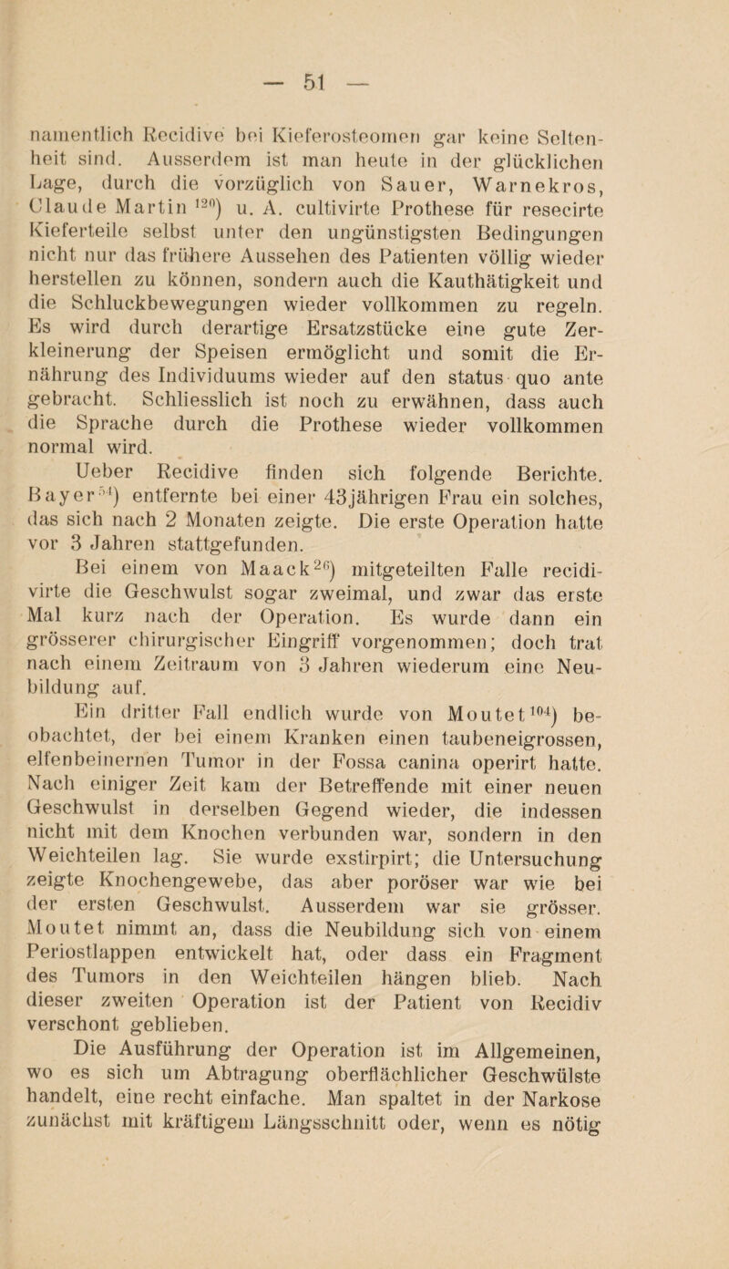 namentlich Recidive bei Kieferosteornen gar keine Selten¬ heit sind. Ausserdem ist man heute in der glücklichen Lage, durch die vorzüglich von Sauer, Warnekros, Claude Martin ,20) u. A. cultivirte Prothese für resecirte Kieferteile selbst unter den ungünstigsten Bedingungen nicht nur das frühere Aussehen des Patienten völlig wieder hersteilen zu können, sondern auch die Kauthätigkeit und die Schluckbewegungen wieder vollkommen zu regeln. Es wird durch derartige Ersatzstücke eine gute Zer¬ kleinerung der Speisen ermöglicht und somit die Er¬ nährung des Individuums wieder auf den status quo ante gebracht. Schliesslich ist noch zu erwähnen, dass auch die Sprache durch die Prothese wieder vollkommen normal wird. Ueber Recidive finden sich folgende Berichte. Bayernl) entfernte bei einer 43jährigen Frau ein solches, das sich nach 2 Monaten zeigte. Die erste Operation hatte vor 3 Jahren stattgefunden. Bei einem von Maack2ß) mitgeteilten Falle recidi- virte die Geschwulst sogar zweimal, und zwar das erste Mal kurz nach der Operation. Es wurde dann ein grösserer chirurgischer Eingriff vorgenommen; doch trat nach einem Zeitraum von 3 Jahren wiederum eine Neu¬ bildung auf. Ein dritter Fall endlich wurde von Moutet104) be¬ obachtet, der bei einem Kranken einen taubeneigrossen, elfenbeinernen Tumor in der Fossa canina operirt hatte. Nach einiger Zeit kam der Betreffende mit einer neuen Geschwulst in derselben Gegend wieder, die indessen nicht mit dem Knochen verbunden war, sondern in den Weichteilen lag. Sie wurde exstirpirt; die Untersuchung zeigte Knochengewebe, das aber poröser war wie bei der ersten Geschwulst. Ausserdem war sie grösser. Moutet nimmt an, dass die Neubildung sich von einem Periostlappen entwickelt hat, oder dass ein Fragment des Tumors in den Weichteilen hängen blieb. Nach dieser zweiten Operation ist der Patient von Recidiv verschont geblieben. Die Ausführung der Operation ist im Allgemeinen, wo es sich um Abtragung oberflächlicher Geschwülste handelt, eine recht einfache. Man spaltet in der Narkose zunächst mit kräftigem Längsschnitt oder, wenn es nötig