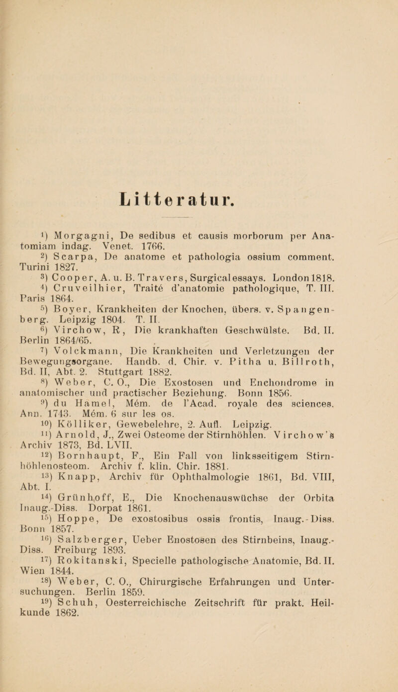 Litteratur. !) Morgagni, De sedibus et causis morborura per Ana- tomiam indag. Venet. 1766. 2) Scarpa, De anatome et pathologia ossium corament. Turini 1827. 3) Cooper, A. u. B. Travers, Surgicalessays. London 1818. 4) Cruveilhier, Traite d’anatomie pathologique, T. III. Paris 1864. 5) Boyer, Krankheiten der Knochen, übers, v. Sp a n gen¬ berg. Leipzig 1804. T. II. 6) Virchow, R, Die krankhaften Geschwülste. Bd. II. Berlin 1864/65. 7) Volckmann, Die Krankheiten und Verletzungen der Bewegungsorgane. Handb. d. Chir. v. Pit ha u. Billroth, Bd. II, Abt. 2. Stuttgart 1882. 8) Weber, C. 0., Die Exostosen und Enchondrome in anatomischer und practischer Beziehung. Bonn 1856. 9) du Hamei, Mem. de l’Acad. royale des Sciences. Ann. 1743. Mem. 6 sur les os. 10) Kölliker, Gewebelehre, 2. Aufl. Leipzig. u) Arnold, J., Zwei Osteome der Stirnhöhlen. Virchow’^ Archiv 1873, Bd. LVII. 12) Bornhaupt, F., Ein Fall von linksseitigem Stirn¬ höhlenosteom. Archiv f. klin. Chir. 1881. 13) Knapp, Archiv für Ophthalmologie 1861, Bd. VIII, Abt. I. 14) Grünhoff, E., Die Knochenauswüchse der Orbita Inaug.-Diss. Dorpat 1861. 15) Hoppe, De exostosibus ossis frontis, Inaug.-Diss. Bonn 1857. io) Salzberger, Ueber Enostosen des Stirnbeins, Inaug.- Diss. Freiburg 1893. 17) Rokitanski, Specielle pathologische Anatomie, Bd. II. Wien 1844. 18) Weber, C. 0., Chirurgische Erfahrungen und Unter¬ suchungen. Berlin 1859. 19) Schuh, Oesterreichische Zeitschrift für prakt. Heil¬ kunde 1862.