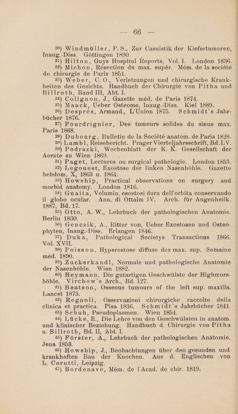 2°) Windmüller, P. S., Zur Casuistik der Kieferturaoren, Inaug.-Diss. Göttingen 1890. 21) Hilton, Guys Hospital Reports, Vol. I. London 1836. 22) Michon, Resection du max. super. Mem. de la sociöte de Chirurgie de Paris 1851. 23) Weber, C. 0., Verletzungen und chirurgische Krank¬ heiten des Gesichts. Handbuch der Chirurgie von Pit ha und Billroth, Band III, Abt. I. 24) Colignon, J., Gazette med. de Paris 1874. 25) Maack, Ueber Osteome, Inaug.-Diss. Kiel 1889. 26) Despres, Armand., L’Union 1875. Schmidt’s Jahr¬ bücher 1876. 27) Fourdrignier, Des tumeurs solides du sinus max. Paris 1868. 28) Dubourg, Bulletin de la Societe anatom. de Paris 1828. 29) Lambl, Reisebericht. Prager Vierteljahrsschrift, Bd.LV. so) Podrazki, Wochenblatt der K. K. Gesellschaft der Aerzte zu Wien 1869. 31) Paget, Lectures on surgical pathologie. London 1853. 32) Legouest, Exostose der linken Nasenhöhle. Gazette hebdom. X, 1863 u. 1864. 33) Howship, Practical observations on surgery and morbid anatomy. London 1816. 34) Guaita, Volumin. esostosi dura dell’orbita conservando il globo ocular. Ann. di Ottalm IV. Arch. für Augenheilk. 1887, Bd. 17. 35) Otto, A. W., Lehrbuch der pathologischen Anatomie. Berlin 1830. 36) Genczik, A., Ritter von, Ueber Exostosen und Osteo- phyten, Inaug.-Diss. Erlangen 1846. 3?) Duka, Pathological Societys Transactions 1866. Vol. XVII. 36) Poisson, Hyperostose diffuse des max. sup. Beiname med. 1890. 39) Zuckerkandl, Normale und pathologische Anatomie der Nasenhöhle. Wien 1882. 40) Heymann, Die gutartigen Geschwülste der Highmors¬ höhle. Virchow’s Arch., Bd. 127. 41) Beatson, Osseous tumours of the left sup. maxilla. Lancet 1873. 42) Regnoli, Osservazioni chirurgiche raccolte della clinica et practica. Pisa 1836. Schmidt’s Jahrbücher 1841. 43) Schuh, Pseudoplasmen. Wien 1854. 44) Lücke, E., Die Lehre von den Geschwülsten in anatom. und klinischer Beziehung. Handbuch d. Chirurgie vonPitha u. Billroth, Bd. II, Abt. I. 45) Förster, A., Lehrbuch der pathologischen Anatomie. Jena 1853. 46) Howship, J., Beobachtungen über den gesunden und krankhaften Bau der Knochen. Aus d. Englischen von L. Cerutti, Leipzig. 47) Bordenave, Möm. de l'Acad. de chir. 1819.