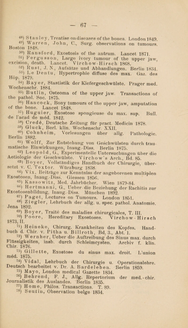 48) Stanley, Treatise ondiseases of the bones. London 1849. 49) Warren, John, C., Surg. observations on tumours. Boston 1848. 50) Ransford, Exostosis of the antrnm. Lancet 1871. 51) Fergusson, Large ivory tumour of the upper jaw, excision, death. Lancet. Virch ow-Hirsch 1868. 52) Rust, J. N., Aufsätze und Abhandlungen. Berlin 1834. 53) Le Den tu, Hypertrophie diffuse des max. Gaz. des Hop. 1879. 54) Bayer, Stastistik der Kiefergeschwülste. Prager med. Wochenschr. 1884. M Butlin, Osteoma of the upper iaw. Transactions of the pathol. Soc. 1875. 56) Hancock, Bony tumours of the upper jaw, amputation of the bone. Lancet 1848. 50 Hu g ui er, Exostose spongieuse du max. sup. Bull, de l’acad de m6d. 1842. 58) Cred 6, Deutsche Zeitung für pract. Medicin 1878. 59) Gluck, Berl. klin. Wochenschr. XXII. 6°) Cohnheim, Vorlesungen über allg. Pathologie. Berlin 1882. 6 6l) Wollt, Zur Entstehung von Geschwülsten durch trau¬ matische Einwirkungen, Inaug.-Diss. Berlin 1875. b2) Leopold, G., Experimentelle Untersuchungen über die Aetiologie der Geschwülste. Virchow’s Arch., Bd. 85. (,s) Boy er, Vollständiges Handbuch der Chirurgie, über¬ setzt v. C. Textor. Würzburg 1838. bi) V Beiträge zur Kenntniss der angeborenen multiplen Exostosen, Inaug.-Diss. Giessen 1856. 65) Kassowitz, Med. Jahrbücher. Wien 1879-84. 66) Hertmanni, G., lieber die Beziehung der Rachitis zur Exostosenbildung, Inaug.-Diss. München 1892. 67) Paget, Lectures on Tumours. London 1851. 68) Ziegler, Lehrbuch der allg. u. spec. pathol. Anatomie. Jena 1892. 69) Boy er, Traite des maladies chirurgicaJes, T. III. 70) Poore, Hereditary Exostoses. Virchow - Hirsch 1873, II. 71) Heineke, Chirurg. Krankheiten des Kopfes, Hand¬ buch d. Chir, v. Pitha u. Billroth, Bd. 3., Abt. 1. 72) Wern her, lieber die Auftreibung des Sinus max. durch Flüssigkeiten, insb. durch Schleimcysten. Archiv f. klin Chir. 1876. 73) Gillette, Exostose du sinus max. droit. L’union mdd. 1875. 74) ^idal, Lehrbuch der Chirurgie u. Operationslehre. Deutsch bearbeitet v. Dr. A. Bardeleben. Berlin 1859. ?5) Mayo, London medical Gazette 1834. 76) Behrend, F. J., Allg. Repertorium der med.-chir. Journalistik des Auslandes. Berlin 1835. 77) Home, Philos. Transactions. T. 89. 78) Seutin, Observation beige 1834.