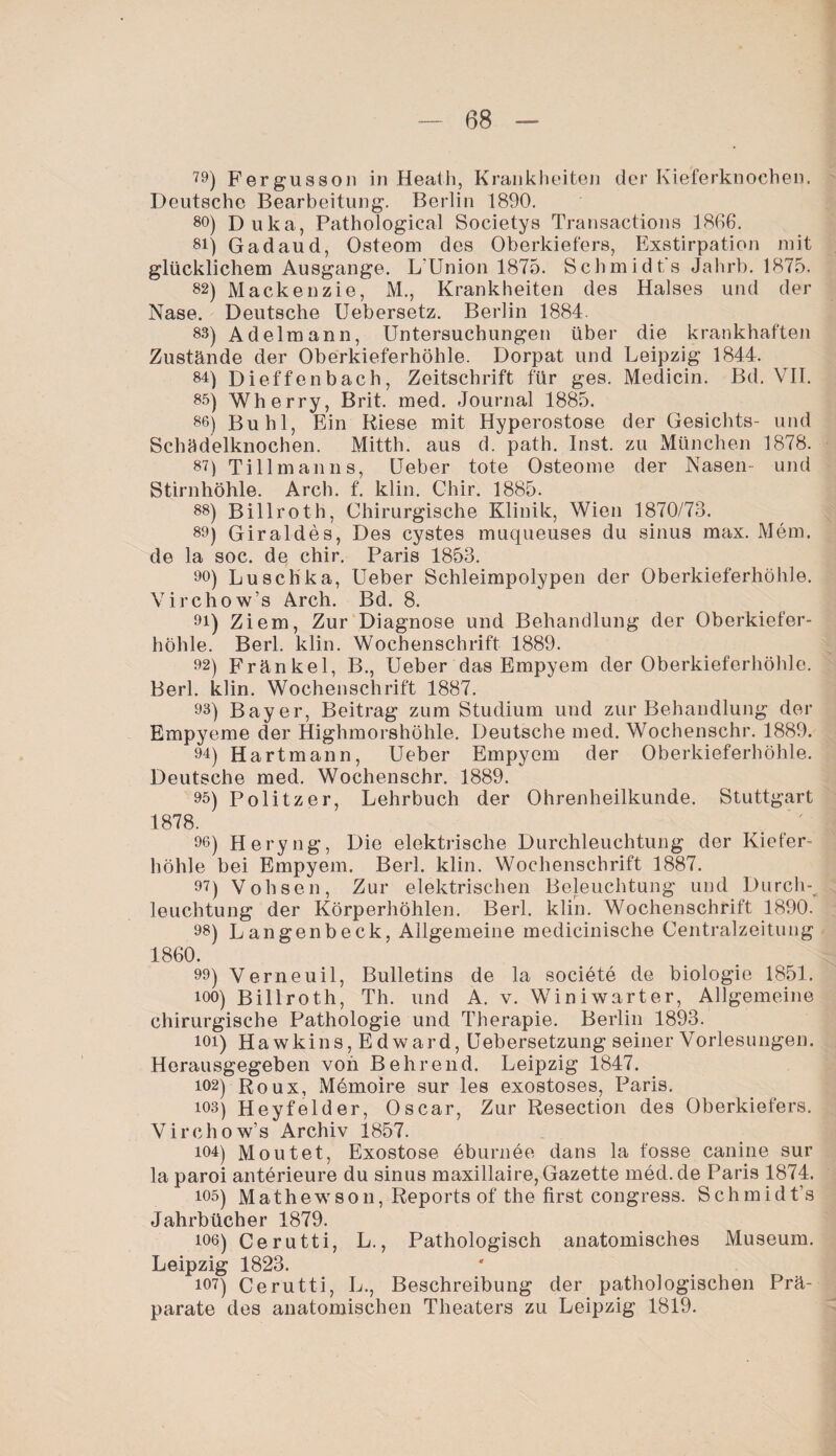 79) Fergusson in Heath, Krankheiten der Kieferknochen. Deutsche Bearbeitung. Berlin 1890. 80) Duka, Pathologien! Societys Transactions 1866*. 81) Gadaud, Osteom des Oberkiefers, Exstirpation mit glücklichem Ausgange. L’Union 1875. Schmidt's Jahrb. 1875. 82) Mackenzie, M., Krankheiten des Halses und der Nase. Deutsche Uebersetz. Berlin 1884. 88) Adelmann, Untersuchungen über die krankhaften Zustände der Oberkieferhöhle. Dorpat und Leipzig 1844. 84) Dieffenbach, Zeitschrift für ges. Medicin. Bd. VII. 85) Wherry, Brit. med. Journal 1885. 86) Buhl, Ein Riese mit Hyperostose der Gesichts- und Schädelknochen. Mitth. aus d. path. Inst, zu München 1878. 87) Tillmanns, Ueber tote Osteome der Nasen- und Stirnhöhle. Arch. f. klin. Chir. 1885. 88) Billroth, Chirurgische Klinik, Wien 1870/73. 89) Giraldes, Des cystes muqueuses du sinus max. Mem. de la soc. de chir. Paris 1853. 90) Luschka, Ueber Schleimpolypen der Oberkieferhöhle. Virchow’s Arch. Bd. 8. 91) Ziem, Zur Diagnose und Behandlung der Oberkiefer¬ höhle. Berl. klin. Wochenschrift 1889. 92) Fränkel, B., Ueber das Empyem der Oberkieferhöhle. Berl. klin. Wochenschrift 1887. 93) Bayer, Beitrag zum Studium und zur Behandlung der Empyeme der Highmorshöhle. Deutsche med. Wochenschr. 1889. 94) Hartmann, Ueber Empyem der Oberkieferhöhle. Deutsche med. Wochenschr. 1889. 95) Politzer, Lehrbuch der Ohrenheilkunde. Stuttgart 1878. 96) Heryng, Die elektrische Durchleuchtung der Kiefer¬ höhle bei Empyem. Berl. klin. Wochenschrift 1887. 97) Vohsen, Zur elektrischen Beleuchtung und Durchs leuchtung der Körperhöhlen. Berl. klin. Wochenschrift 1890. 98) Langenbeck, Allgemeine medicinische Centralzeitung 1860. 99) Verneuil, Bulletins de la societe de biologie 1851. 100) Billroth, Th. und A. v. Win i wart er, Allgemeine chirurgische Pathologie und Therapie. Berlin 1893. 101) Hawkins, Edward, Uebersetzung seiner Vorlesungen. Herausgegeben von Behrend. Leipzig 1847. 102) Roux, Memoire sur les exostoses, Paris. 103) Heyfelder, Oscar, Zur Resection des Oberkiefers. Virchow’s Archiv 1857. 104) M out et, Exostose eburnee dans la fosse canine sur la paroi anterieure du sinus maxillaire, Gazette med.de Paris 1874. 105) Mathewson, Reports of the first congress. Schmidt’s Jahrbücher 1879. ioo) Cerutti, L., Pathologisch anatomisches Museum. Leipzig 1823. 107) Cerutti, L., Beschreibung der pathologischen Prä¬ parate des anatomischen Theaters zu Leipzig 1819.
