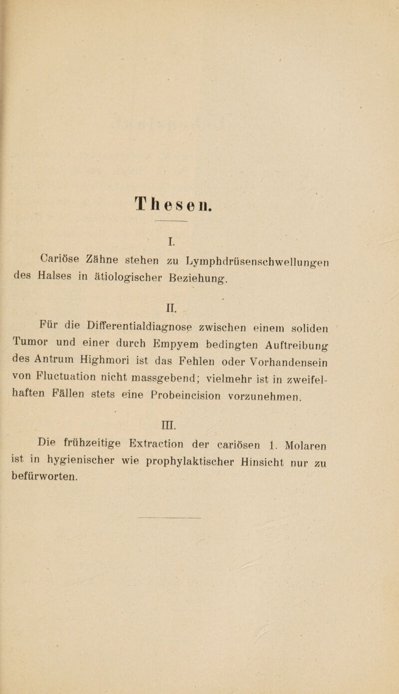 Thesen. i. Cariöse Zähne stehen zu Lymphdriisensehwellungen des Halses in ätiologischer Beziehung. II. Für die Differentialdiagnose zwischen einem soliden Tumor und einer durch Empyem bedingten Auftreibung des Antrum Highmori ist das Fehlen oder Vorhandensein von Fluctuation nicht massgebend' vielmehr ist in zweifel¬ haften Fällen stets eine Probeincision vorzunehmen. III. Die frühzeitige Extraction der cariösen 1. Molaren ist in hygienischer wie prophylaktischer Hinsicht nur zu befürworten.