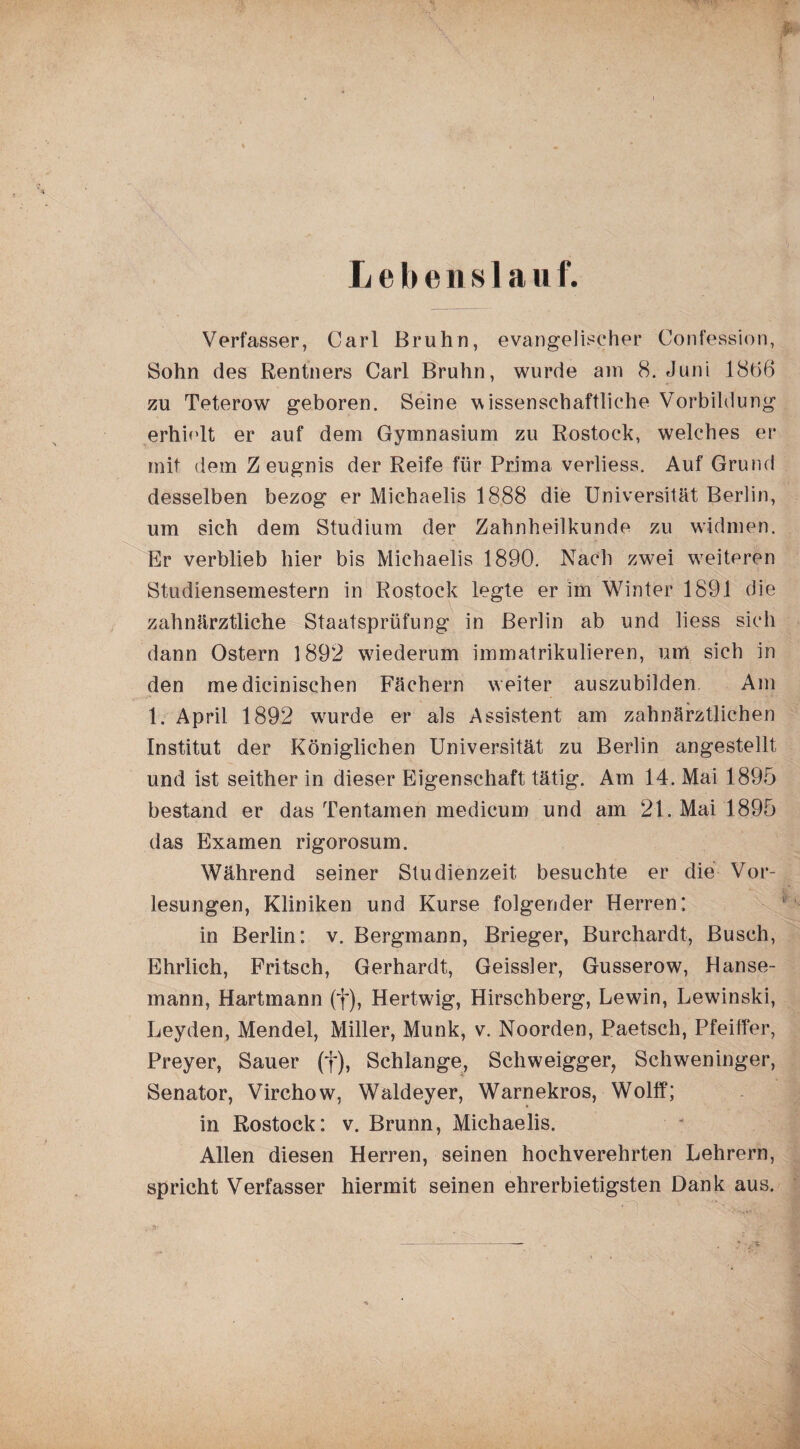 Lebenslauf. Verfasser, Carl Bruhn, evangelischer Confession, Sohn des Rentners Carl Bruhn, wurde am 8. Juni 1886 zu Teterow geboren. Seine wissenschaftliche Vorbildung erhielt er auf dem Gymnasium zu Rostock, welches er mit dem Z eugnis der Reife für Prima verliess. Auf Grund desselben bezog er Michaelis 1888 die Universität Berlin, um sich dem Studium der Zahnheilkunde zu widmen. Er verblieb hier bis Michaelis 1890. Nach zwei weiteren Studiensemestern in Rostock legte er im Winter 1891 die zahnärztliche Staatsprüfung in Berlin ab und liess sich dann Ostern 1892 wiederum immatrikulieren, um sich in den me dicinischen Fächern weiter auszubilden Am 1. April 1892 wrurde er als Assistent am zahnärztlichen Institut der Königlichen Universität zu Berlin angestellt und ist seither in dieser Eigenschaft tätig. Am 14. Mai 1895 bestand er das Tentamen medicum und am 21. Mai 1895 das Examen rigorosum. Während seiner Studienzeit besuchte er die Vor¬ lesungen, Kliniken und Kurse folgender Herren; in Berlin: v. Bergmann, Brieger, Burchardt, Busch, Ehrlich, Fritsch, Gerhardt, Geissler, Gusserow, Hanse¬ mann, Hartmann (f), Hertwig, Hirschberg, Lewin, Lewinski, Leyden, Mendel, Miller, Munk, v. Noorden, Paetsch, Pfeiffer, Preyer, Sauer (f), Schlange, Schweigger, Schweninger, Senator, Virchow, Waldeyer, Warnekros, Wolff; in Rostock: v. Brunn, Michaelis. Allen diesen Herren, seinen hochverehrten Lehrern, spricht Verfasser hiermit seinen ehrerbietigsten Dank aus.