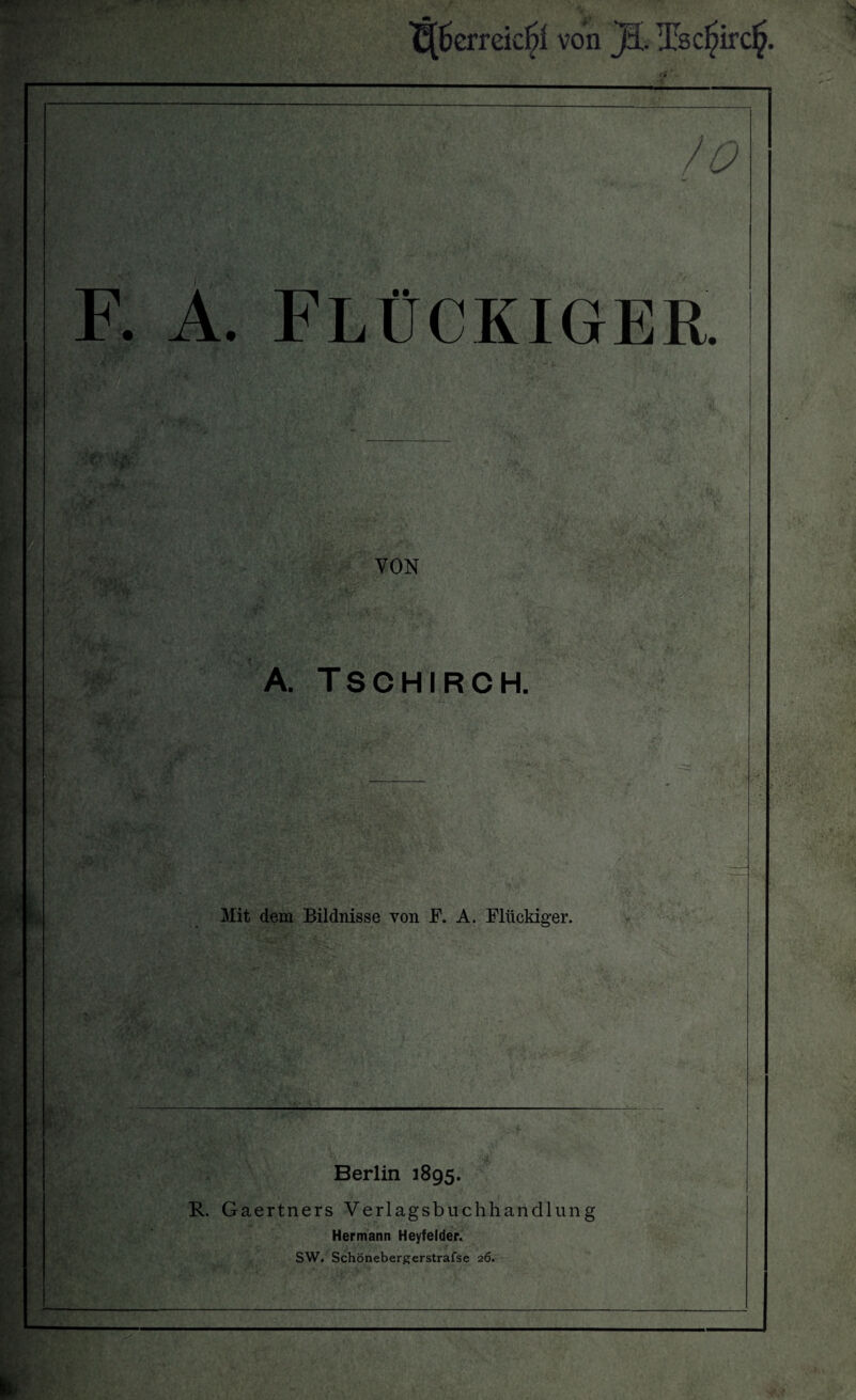 t(£>erreicl?l von jl Tsc^irc^. / 0 F. A. FLÜCKIGER. VON A. TSCHIRCH. Mit dem Bildnisse von F. A. Flückiger. Berlin 1895. R. Gaertners Verlagsbuchhandlung Hermann Heyfelder. SW. Schönebergerstrafse 26.