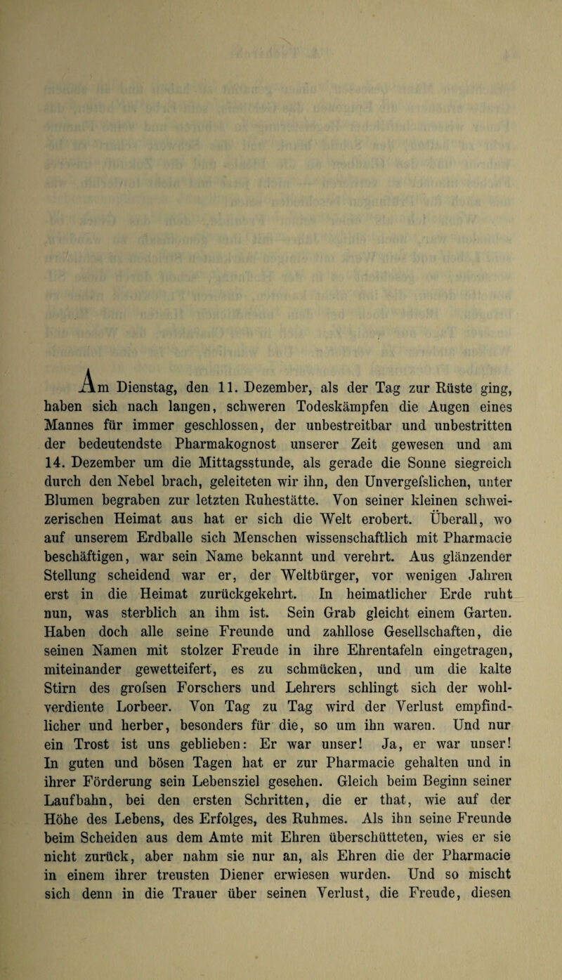 .Am Dienstag, den 11. Dezember, als der Tag zur Rüste ging, haben sich nach langen, schweren Todeskämpfen die Augen eines Mannes für immer geschlossen, der unbestreitbar und unbestritten der bedeutendste Pharmakognost unserer Zeit gewesen und am 14. Dezember um die Mittagsstunde, als gerade die Sonne siegreich durch den Nebel brach, geleiteten wir ihn, den Unvergefslichen, unter Blumen begraben zur letzten Ruhestätte. Von seiner kleinen schwei¬ zerischen Heimat aus hat er sich die Welt erobert. Überall, wo auf unserem Erdbälle sich Menschen wissenschaftlich mit Pharmacie beschäftigen, war sein Name bekannt und verehrt. Aus glänzender Stellung scheidend war er, der Weltbürger, vor wenigen Jahren erst in die Heimat zurückgekehrt. In heimatlicher Erde ruht nun, was sterblich an ihm ist. Sein Grab gleicht einem Garten. Haben doch alle seine Freunde und zahllose Gesellschaften, die seinen Namen mit stolzer Freude in ihre Ehrentafeln eingetragen, miteinander gewetteifert, es zu schmücken, und um die kalte Stirn des grofsen Forschers und Lehrers schlingt sich der wohl¬ verdiente Lorbeer. Von Tag zu Tag wird der Verlust empfind¬ licher und herber, besonders für die, so um ihn waren. Und nur ein Trost ist uns geblieben: Er war unser! Ja, er war unser! In guten und bösen Tagen hat er zur Pharmacie gehalten und in ihrer Förderung sein Lebensziel gesehen. Gleich beim Beginn seiner Laufbahn, bei den ersten Schritten, die er that, wie auf der Höhe des Lebens, des Erfolges, des Ruhmes. Als ihn seine Freunde beim Scheiden aus dem Amte mit Ehren überschütteten, wies er sie nicht zurück, aber nahm sie nur an, als Ehren die der Pharmacie in einem ihrer treusten Diener erwiesen wurden. Und so mischt sich denn in die Trauer über seinen Verlust, die Freude, diesen