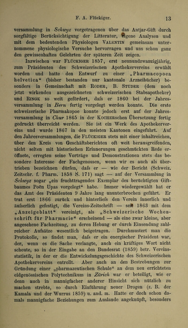 Versammlung in Schwyz vorgetragenen über das Antjar-Gift durch sorgfältige Berücksichtigung der Litteratur, Eigene Analysen und mit dem bedeutenden Physiologen Valentin gemeinsam unter¬ nommene physiologische Versuche hervorragen und uns schon ganz den gewissenhaften Gelehrten der späteren Zeit zeigen. Inzwischen war Flückiger 1857, erst neunundzwanzigjäbrig, zum Präsidenten des Schweizerischen Apothekervereins erwählt worden und hatte den Entwurf zu einer „Pharmacopoea helvetica“ (bisher bestanden nur kantonale Arzneibücher) be¬ sonders in Gemeinschaft mit Roder, B. Studer (dem noch jetzt wirkenden ausgezeichneten schweizerischen Stabsapotheker) und Ringk so weit gefördert, dafs er 1860 bei der Jahres¬ versammlung in Bern fertig vorgelegt werden konnte. Die erste schweizerische Pharmakopoe konnte jedoch erst auf der Jahres¬ versammlung in Chur 1865 in der KocHERschen Übersetzung fertig gedruckt überreicht werden. Sie ist ein Werk des Apothekerver- eins und wurde 1867 in den meisten Kantonen eingeführt. Auf den Jahresversammlungen, die Flückiger stets mit einer inhaltreichen, über den Kreis von Geschäftsberichten oft weit herausgreifenden, nicht selten mit historischen Erinnerungen geschmückten Rede er- öffnete, erregten seine Vorträge und Demonstrationen stets das be¬ sondere Interesse der Fachgenossen, wenn wir es auch als über¬ trieben bezeichnen dürfen, dafs er — wie der Bericht (Schweiz. Zeitschr. f. Pharm. 1858 S. 171) sagt — auf der Versammlung in Schwyz sogar „ein fruchttragendes Exemplar des berüchtigten Gift¬ baumes Poen Upas vorgelegt“ habe. Immer wiedergewählt hat er das Amt des Präsidenten 9 Jahre lang ununterbrochen geführt. Er trat erst 1866 zurück und hinterliefs den Verein innerlich und äufserlich gefestigt, die Vereins-Zeitschrift — seit 1863 mit dem „Anzeigeblatt“ vereinigt, als „Schweizerische Wochen¬ schrift für Pharmacie“ erscheinend — als eine zwar kleine, aber angesehene Fachzeitung, zu deren Hebung er durch Einsendung zahl¬ reicher Aufsätze wesentlich beigetragen. Durchmustert man die Protokolle, so findet man, dafs er ein energischer Präsident war, der, wenn es die Sache verlangte, auch ein kräftiges Wort nicht scheute, so in der Eingabe an den Bundesrat (1859) betr. Vereins¬ statistik, in der er die Entwickelungsgeschichte des Schweizerischen Apothekervereins entrollt. Aber auch an den Bestrebungen zur Gründung einer „pharmazeutischen Schule“ an dem neu errichteten eidgenössischen Polytechnikum in Zürich war er beteiligt, wie er denn auch in mannigfacher anderer Hinsicht sich nützlich zu machen strebte, so durch Einführung neuer Drogen (z. B. der Kamala und der Wurrus 1859) u. and. m. Hatte er doch schon da¬ mals mannigfache Beziehungen zum Auslande angeknüpft, besonders