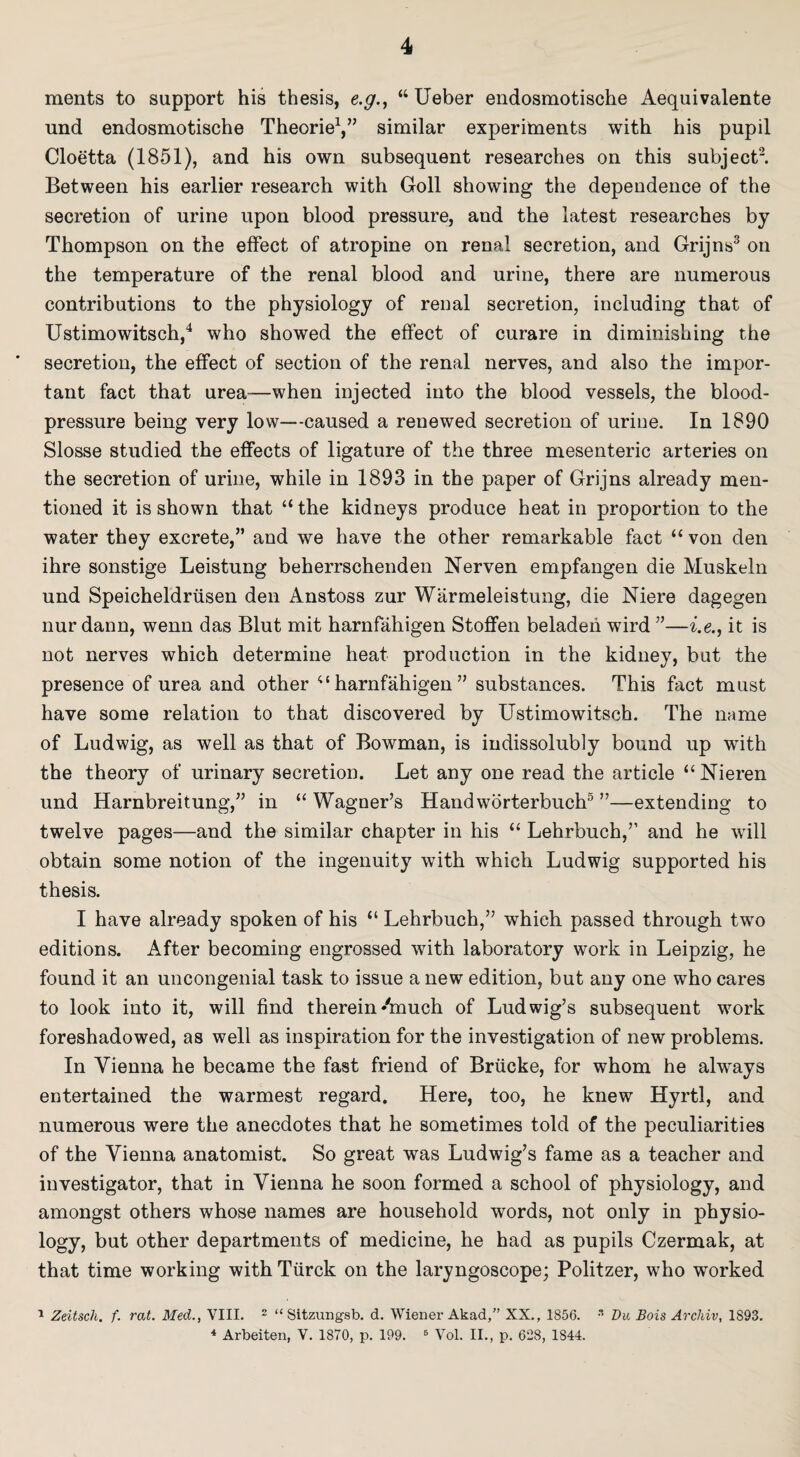 merits to support his thesis, e.g., “ Ueber endosmotische Aequivalente und endosmotische Theorie1,” similar experiments with his pupil Cloetta (1851), and his own subsequent researches on this subject2. Between his earlier research with Goll showing the dependence of the secretion of urine upon blood pressure, and the latest researches by Thompson on the effect of atropine on renal secretion, and Grijns3 on the temperature of the renal blood and urine, there are numerous contributions to the physiology of renal secretion, including that of Ustimowitsch,4 who showed the effect of curare in diminishing the secretion, the effect of section of the renal nerves, and also the impor¬ tant fact that urea—when injected into the blood vessels, the blood- pressure being very low—caused a renewed secretion of urine. In 1890 Slosse studied the effects of ligature of the three mesenteric arteries on the secretion of urine, while in 1893 in the paper of Grijns already men¬ tioned it is shown that “ the kidneys produce heat in proportion to the water they excrete,” and we have the other remarkable fact “ von den ihre sonstige Leistung beherrschenden Nerven empfangen die Muskeln und Speicheldriisen den Anstoss zur Warmeleistung, die Niere dagegen nur dann, wenn das Blut mit harnfahigen Stoffen beladen wird ”—i.e., it is not nerves which determine heat production in the kidney, but the presence of urea and other “harnfahigen” substances. This fact must have some relation to that discovered by Ustimowitsch. The name of Ludwig, as well as that of Bowman, is indissolubly bound up with the theory of urinary secretion. Let any one read the article “ Nieren und Harnbreitung,” in “ Wagner’s Handworterbuch5 ”—extending to twelve pages—and the similar chapter in his “ Lehrbuch,” and he will obtain some notion of the ingenuity with which Ludwig supported his thesis. I have already spoken of his “ Lehrbuch,” which passed through two editions. After becoming engrossed with laboratory work in Leipzig, he found it an uncongenial task to issue a new edition, but any one who cares to look into it, will find therein4nuch of Ludwig’s subsequent work foreshadowed, as well as inspiration for the investigation of new problems. In Vienna he became the fast friend of Briieke, for whom he always entertained the warmest regard. Here, too, he knew Hyrtl, and numerous were the anecdotes that he sometimes told of the peculiarities of the Vienna anatomist. So great was Ludwig’s fame as a teacher and investigator, that in Vienna he soon formed a school of physiology, and amongst others whose names are household words, not only in physio- logy, but other departments of medicine, he had as pupils Czermak, at that time working withTiirck on the laryngoscope; Politzer, who worked 1 Zeitsch. f. rat. Med., VIII. 2 “ Sitzungsb. d. Wiener Akad,” XX., 1856. s Du Bois Archiv, 1S93. 4 Arbeiten, V. 1870, p. 199. 8 Vol. II., p. 628, 1844.