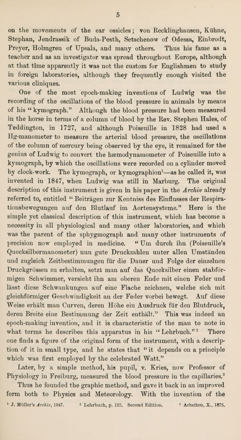 on the movements of the ear ossicles; von Recklinghausen, Kiihne, Stephan, Jendrassik of Buda-Pesth, Setschenow of Odessa, Einbrodt, Preyer, Holmgren of Upsala, and many others. Thus his fame as a teacher and as an investigator was spread throughout Europe, although at that time apparently it was not the custom for Englishmen to study in foreign laboratories, although they frequently enough visited the various cliniques. One of the most epoch-making inventions of Ludwig was the recording of the oscillations of the blood pressure in animals by means of his “ kymograph.” Although the blood pressure had been measured in the horse in terms of a column of blood by the Rev. Stephen Hales, of Teddington, in 1727, and although Poiseuille in 1828 had used a Hg-manometer to measure the arterial blood pressure, the oscillations of the column of mercury being observed by the eye, it remained for the genius of Ludwig to convert the hgemodynamometer of Poiseuille into a kymograph, by which the oscillations were recorded on a cylinder moved by clock-work. The kymograph, or kymographion1—as he called it, was invented in 1847, when Ludwig was still in Marburg. The original description of this instrument is given in his paper in the Archiv already referred to, entitled “ Beitragen zur Kentniss des Einflusses der Respira- tionsbewegungen auf den Blutlauf im Aortensysteme.” Here is the simple yet classical description of this instrument, which has become a necessity in all physiological and many other laboratories, and which was the parent of the sphygmograph and many other instruments of precision now employed in medicine. “ Um durch ihn (Poiseuille’s Quecksilbermanometer) nun gute Druckzahlen unter alien Umstanden und zugleich Zeitbestimmungen fur die Dauer und Folge der einzelnen Druckgrossen zu erhalten, setzt man auf das Quecksilber einen stabfor- migen Schwimmer, versieht ihn am oberen Ende mit einen Feder und lasst diese Schwankungen auf eine Flache zeichnen, welche sich mit gleichformiger Geschwindigkeit an der Feder vorbei bewegt. Auf diese Weise erhalt man Curven, deren Hohe ein Ausdruck fur den Blutdruck, deren Breite eine Bestimmung der Zeit enthalt.” This was indeed an epoch-making invention, and it is characteristic of the man to note in what terms he describes this apparatus in his “ Lehrbuch.”2 There one finds a figure of the original form of the instrument, with a descrip¬ tion of it in small type, and he states that “ it depends on a principle which was first employed by the celebrated Watt.” Later, by a simple method, his pupil, v. Kries, now Professor of Physiology in Freiburg, measured the blood pressure in the capillaries.3 Thus he founded the graphic method, and gave it back in an improved form both to Physics and Meteorology. With the invention of the 1 J. Miiller’s Archiv, 1847. 2 Lehrbuch, p. 123. Second Edition. 3 Arbeiten, X., 1875.