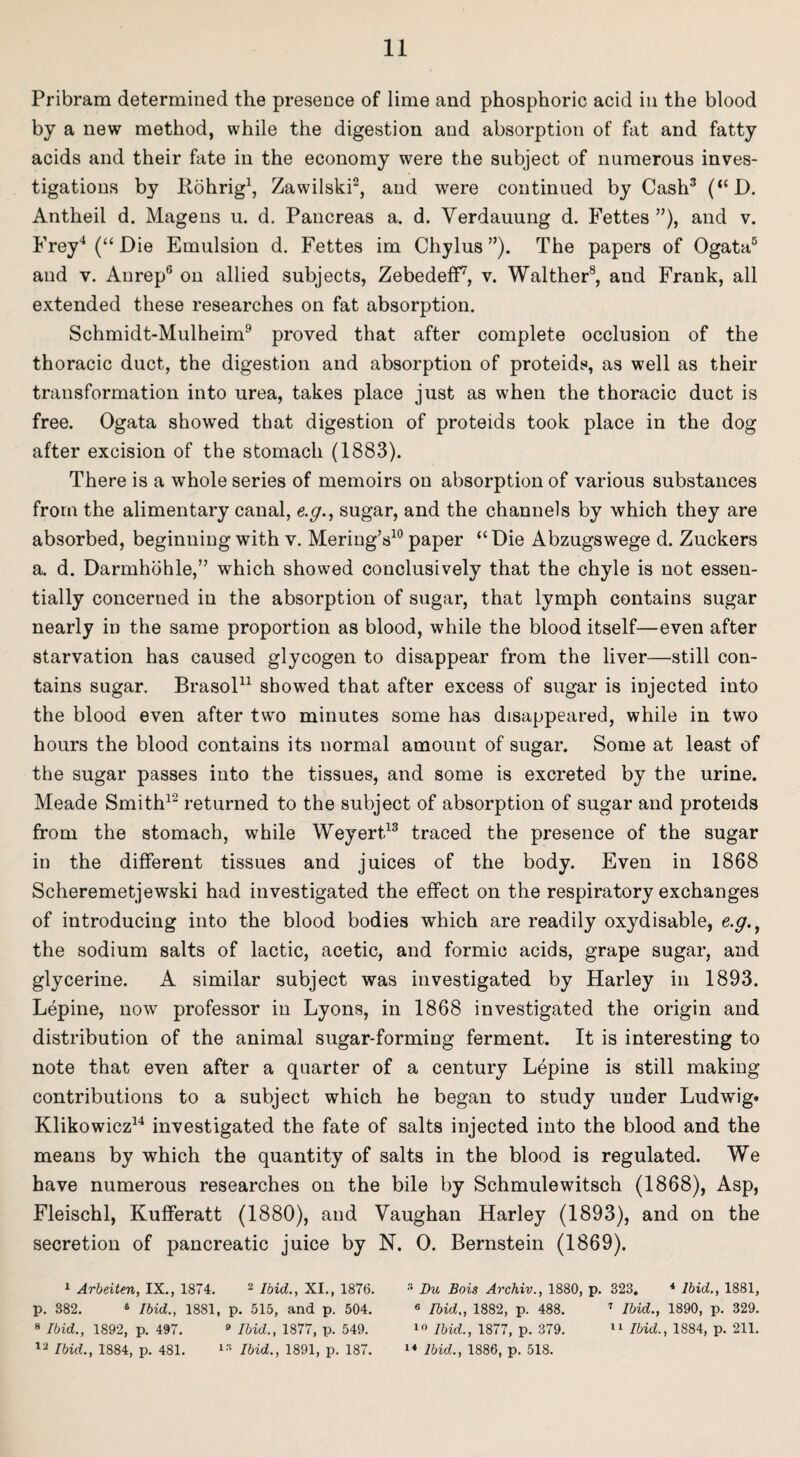 Pribram determined the presence of lime and phosphoric acid in the blood by a new method, while the digestion and absorption of fat and fatty acids and their fate in the economy were the subject of numerous inves¬ tigations by Rohrig1, Zawilski2, and were continued by Cash3 (“D. Antheil d. Magens u. d. Pancreas a. d. Yerdauung d. Fettes ”), and v. Frey4 (“ Die Emulsion d. Fettes im Chylus ”). The papers of Ogata5 and v. Aurep6 on allied subjects, Zebedeff7, v. Walther8, and Frank, all extended these researches on fat absorption. Schmidt-Mulheim9 proved that after complete occlusion of the thoracic duct, the digestion and absorption of proteids, as well as their transformation into urea, takes place just as when the thoracic duct is free. Ogata showed that digestion of proteids took place in the dog after excision of the stomach (1883). There is a whole series of memoirs on absorption of various substances from the alimentary canal, e.g., sugar, and the channels by which they are absorbed, beginning with v. Mering’s10 paper “Die Abzugswege d. Zuckers a. d. Darmhohle,” which showed conclusively that the chyle is not essen¬ tially concerned in the absorption of sugar, that lymph contains sugar nearly in the same proportion as blood, while the blood itself—even after starvation has caused glycogen to disappear from the liver—still con¬ tains sugar. Brasol11 showed that after excess of sugar is injected into the blood even after two minutes some has disappeared, while in two hours the blood contains its normal amount of sugar. Some at least of the sugar passes into the tissues, and some is excreted by the urine. Meade Smith12 returned to the subject of absorption of sugar and proteids from the stomach, while Weyert13 traced the presence of the sugar in the different tissues and juices of the body. Even in 1868 Scheremetjewski had investigated the effect on the respiratory exchanges of introducing into the blood bodies which are readily oxydisable, e.g., the sodium salts of lactic, acetic, and formic acids, grape sugar, and glycerine. A similar subject was investigated by Harley in 1893. Lepine, now professor in Lyons, in 1868 investigated the origin and distribution of the animal sugar-forming ferment. It is interesting to note that even after a quarter of a century Lepine is still making contributions to a subject which he began to study under Ludwig* Klikowicz14 investigated the fate of salts injected into the blood and the means by which the quantity of salts in the blood is regulated. We have numerous researches on the bile by Schmulewitsch (1868), Asp, Fleischl, Kufferatt (1880), and Yaughan Harley (1893), and on the secretion of pancreatic juice by N. 0. Bernstein (1869). 1 Arbeiten, IX., 1874. 2 Ibid., XI., 1876. 3 Du Bois Archiv., 1880, p. 323. 4 Ibid., 1881, p. 382. 6 Ibid., 1881, p. 515, and p. 504. 6 Ibid., 1882, p. 488. 7 Ibid., 1890, p. 329. 8 Ibid., 1892, p. 497. 9 Ibid., 1877, p. 549. 10 Ibid., 1877, p. 379. 11 Ibid., 1884, p. 211. 12 Ibid., 1884, p. 481. 13 Ibid., 1891, p. 187. 14 Ibid., 1886, p. 518.