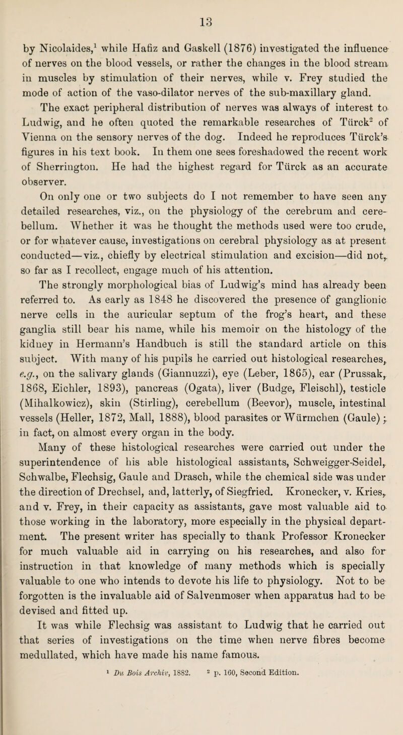 by Nicolaides,1 while Hafiz and Gaskell (1876) investigated the influence of nerves on the blood vessels, or rather the changes in the blood stream in muscles by stimulation of their nerves, while v. Frey studied the mode of action of the vaso-dilator nerves of the sub-maxillary gland. The exact peripheral distribution of nerves was always of interest to Ludwig, and he often quoted the remarkable researches of Tiirck2 of Vienna on the sensory nerves of the dog. Indeed he reproduces Tiirck’s figures in his text book. In them one sees foreshadowed the recent work of Sherrington. He had the highest regard for Tiirck as an accurate observer. On only one or two subjects do I not remember to have seen any detailed researches, viz., on the physiology of the cerebrum and cere¬ bellum. Whether it was he thought the methods used were too crude, or for whatever cause, investigations on cerebral physiology as at present conducted—viz., chiefly by electrical stimulation and excision—did not,, so far as I recollect, engage much of his attention. The strongly morphological bias of Ludwig’s mind has already been referred to. As early as 1848 he discovered the presence of ganglionic nerve cells in the auricular septum of the frog’s heart, and these ganglia still bear his name, while his memoir on the histology of the kidney in Hermann’s Handbuch is still the standard article on this subject. With many of his pupils he carried out histological researches,, e.g., on the salivary glands (Giannuzzi), eye (Leber, 1865), ear (Prussak, 1868, Eichler, 1893), pancreas (Ogata), liver (Budge, Fleischl), testicle (Mihalkowicz), skin (Stirling), cerebellum (Beevor), muscle, intestinal vessels (Heller, 1872, Mall, 1888), blood parasites or Wiirmchen (Gaule) in fact, on almost every organ in the body. Many of these histological researches were carried out under the superintendence of his able histological assistants, Schweigger-Seidel,. Schwalbe, Flechsig, Gaule and Drasch, while the chemical side was under the direction of Drechsel, and, latterly, of Siegfried. Kronecker, v. Kries,. and v. Frey, in their capacity as assistants, gave most valuable aid to those working in the laboratory, more especially in the physical depart¬ ment. The present writer has specially to thank Professor Kronecker for much valuable aid in carrying on his researches, and also for instruction in that knowledge of many methods which is specially valuable to one who intends to devote his life to physiology. Not to be forgotten is the invaluable aid of Salvenmoser when apparatus had to be devised and fitted up. It was while Flechsig was assistant to Ludwig that he carried out that series of investigations on the time when nerve fibres become medullated, which have made his name famous. 1 Du Bois Archiv, 1882. 2 p. 160, Second Edition.