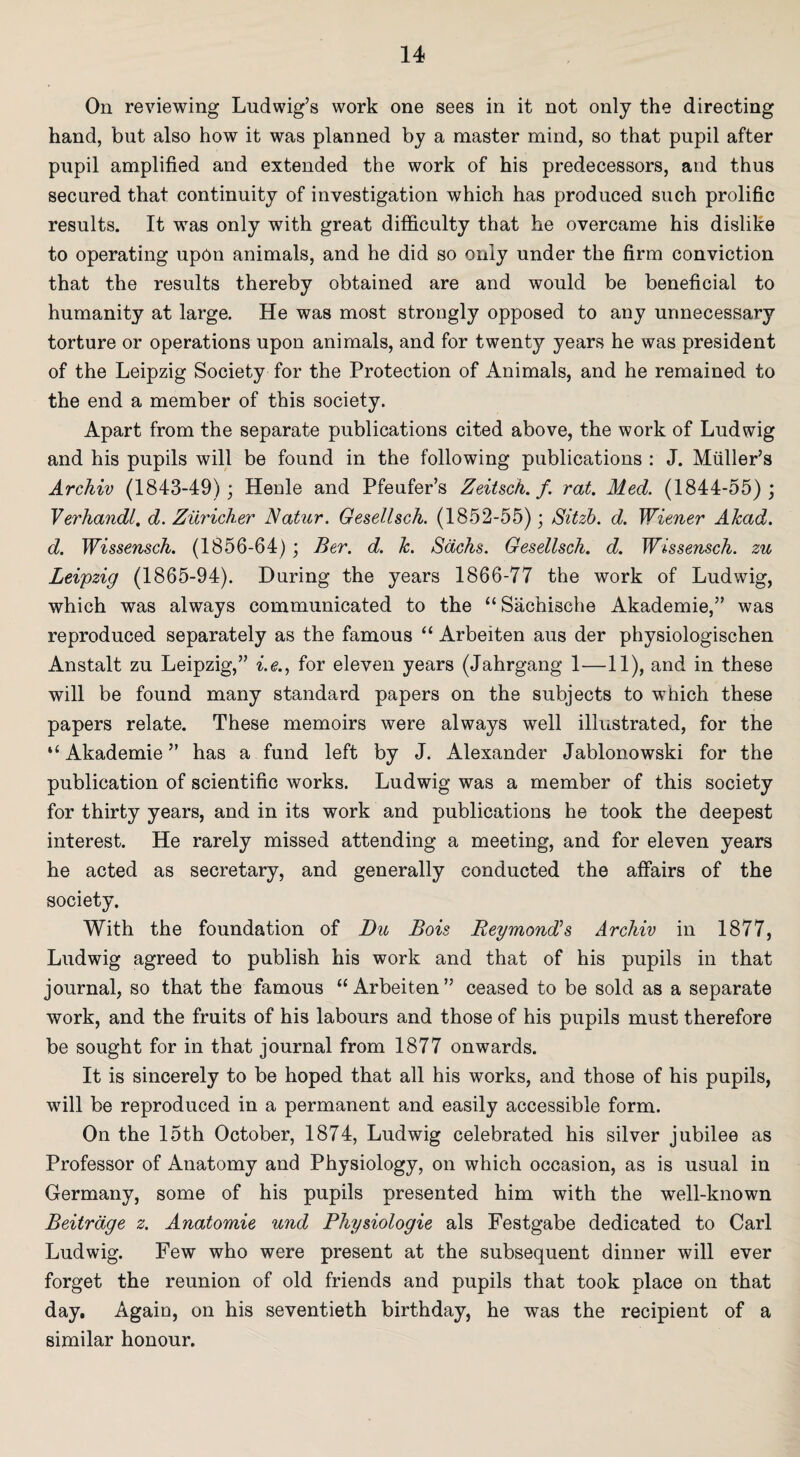 On reviewing Ludwig’s work one sees in it not only the directing hand, but also how it was planned by a master mind, so that pupil after pupil amplified and extended the work of his predecessors, and thus secured that continuity of investigation which has produced such prolific results. It was only with great difficulty that he overcame his dislike to operating upon animals, and he did so only under the firm conviction that the results thereby obtained are and would be beneficial to humanity at large. He was most strongly opposed to any unnecessary torture or operations upon animals, and for twenty years he was president of the Leipzig Society for the Protection of Animals, and he remained to the end a member of this society. Apart from the separate publications cited above, the work of Ludwig and his pupils will be found in the following publications : J. Muller’s Archiv (1843-49); Henle and Pfeufer’s Zeitsch. f. rat. Med. (1844-55); Verhandl, d. Ziiricher Natur. Gesellseh. (1852-55) ; Sit zb. d. Wiener Alcad. d. Wissensch. (1856-64); Ber. d. k. Sacks. Gesellseh. d. Wissensch. zu Leipzig (1865-94). During the years 1866-77 the work of Ludwig, which was always communicated to the “Sachische Akademie,” was reproduced separately as the famous “ Arbeiten aus der physiologischen Anstalt zu Leipzig,” i.e., for eleven years (Jahrgang 1—11), and in these will be found many standard papers on the subjects to which these papers relate. These memoirs were always well illustrated, for the “ Akademie ” has a fund left by J. Alexander Jablonowski for the publication of scientific works. Ludwig was a member of this society for thirty years, and in its work and publications he took the deepest interest. He rarely missed attending a meeting, and for eleven years he acted as secretary, and generally conducted the affairs of the society. With the foundation of Du Bois Reymond’s Archiv in 1877, Ludwig agreed to publish his work and that of his pupils in that journal, so that the famous “Arbeiten” ceased to be sold as a separate work, and the fruits of his labours and those of his pupils must therefore be sought for in that journal from 1877 onwards. It is sincerely to be hoped that all his works, and those of his pupils, will be reproduced in a permanent and easily accessible form. On the 15th October, 1874, Ludwig celebrated his silver jubilee as Professor of Anatomy and Physiology, on which occasion, as is usual in Germany, some of his pupils presented him with the well-known Beitrdge z. Anatomie und Physiologie als Festgabe dedicated to Carl Ludwig. Few who were present at the subsequent dinner will ever forget the reunion of old friends and pupils that took place on that day. Again, on his seventieth birthday, he was the recipient of a similar honour.