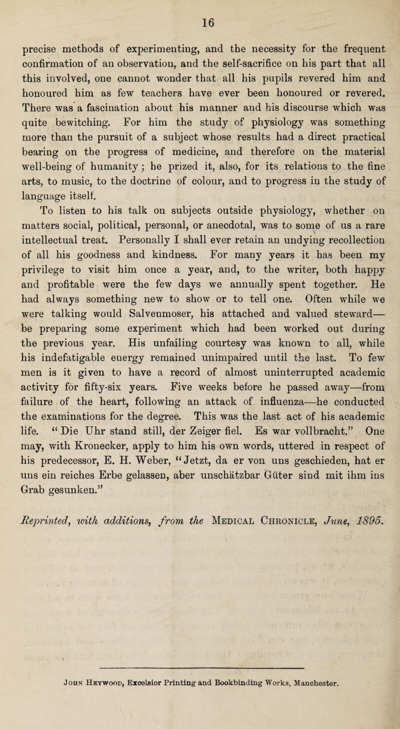 precise methods of experimenting, and the necessity for the frequent confirmation of an observation, and the self-sacrifice on his part that all this involved, one cannot wonder that all his pupils revered him and honoured him as few teachers have ever been honoured or revered. There was a fascination about his manner and his discourse which was quite bewitching. For him the study of physiology was something more than the pursuit of a subject whose results had a direct practical bearing on the progress of medicine, and therefore on the material well-being of humanity; he prized it, also, for its relations to the fine arts, to music, to the doctrine of colour, and to progress in the study of language itself. To listen to his talk on subjects outside physiology, whether on matters social, political, personal, or anecdotal, was to some of us a rare intellectual treat. Personally I shall ever retain an undying recollection of all his goodness and kindness. For many years it has been my privilege to visit him once a year, and, to the writer, both happy and profitable were the few days we annually spent together. He had always something new to show or to tell one. Often while we were talking would Salvenmoser, his attached and valued steward— be preparing some experiment which had been worked out during the previous year. His unfailing courtesy was known to all, while his indefatigable energy remained unimpaired until the last. To few men is it given to have a record of almost uninterrupted academic activity for fifty-six years. Five weeks before he passed away—from failure of the heart, following an attack of influenza—he conducted the examinations for the degree. This was the last act of his academic life. “ Die Uhr stand still, der Zeiger fiel. Es war vollbracht.” One may, with Kronecker, apply to him his own words, uttered in respect of his predecessor, E. H. Weber, “ Jetzt, da er von uns geschieden, hat er uns ein reiches Erbe gelassen, aber unschatzbar Outer sind mit ihm ins Grab gesunken.” Reprinted, with additions, from the Medical Chronicle, June, 1895. y John Heywood, Excelsior Printing and Bookbinding Works, Manchester.