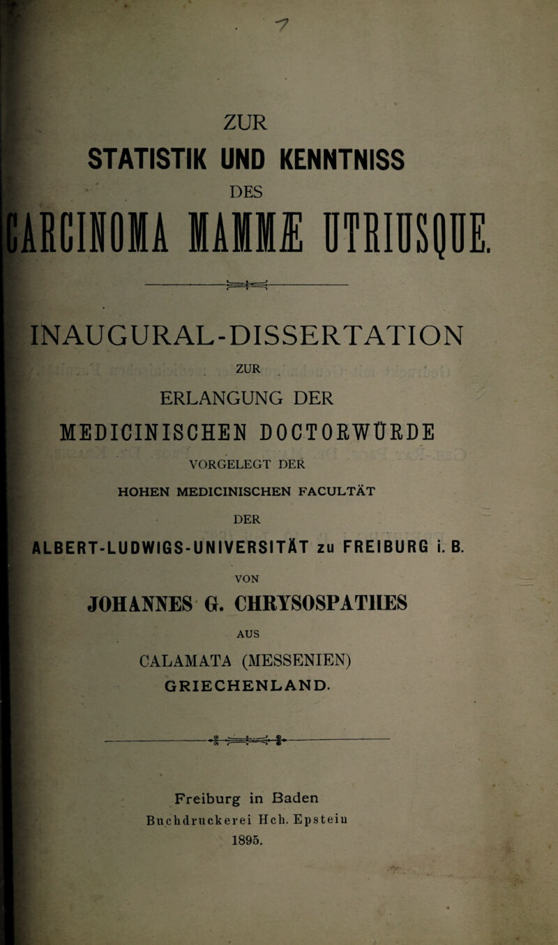 ZUR * STATISTIK UND KENNTNISS DES CARCINOMA MAMM ÜTRIÜSQDE. .tr--. tr -i. i— i ^ INAUGURAL-DISSERTATION ZUR ERLANGUNG DER MEDICINISCHEN DOCTORWÜRDE VORGELEGT DER HOHEN MEDICINISCHEN FACULTÄT ALBERT-LUDWIGS-UNIVERSITÄT zu FREIBURG i. B. VON JOHANNES G. CHRYSOSPAT11ES AUS CALAMATA (MESSENIEN) GRIECHENLAND. Freiburg in Baden Buchdruckerei Hch. Epstein 1895.